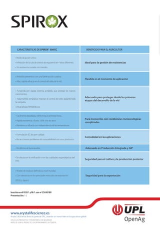 www.arystalifescience.es
Arysta LifeScience ahora es parte de UPL, creando un nuevo líder en la agricultura global
UTILICE LOS PRODUCTOS FITOSANITARIOS CON SEGURIDAD.
ANTES DE USAR EL PRODUCTO, LEA DETENIDAMENTE LA ETIQUETA.
Inscrito en el R.O.P. y M.F. con nº ES-00189
Presentación: 1 L
CARACTERISTICAS DE SPIROX® 500 EC BENEFICIOS PARA EL AGRICULTOR
• Modo de acción único.
• Inhibición de la ruta de síntesis de ergosterol en 4 sitios diferentes.
• Sin resistencia cruzada con triazoles.
Ideal para la gestión de resistencias
• Antioídio preventivo con una fuerte acción curativa.
• Alta y rápida eficacia en el control del oídio de la vid.
Flexible en el momento de aplicación
• Fungicida con rápida sistemia acrópeta, que protege los nuevos
crecimientos.
• Tratamientos tempranos mejoran el control del oídio durante toda
la campaña.
• Eficaz a bajas temperaturas.
Adecuado para proteger desde las primeras
etapas del desarrollo de la vid
• Fácilmente absorbido, 100% en las 3 primeras horas.
• Rápida resistencia a lluvia: 100% una vez seco.
• Mantiene su eficacia con independencia de las temperaturas.
Para momentos con condiciones meteorológicas
complicadas
• Formulación EC de gran calidad.
• No se conocen problemas de compatibilidad con otros productos.
Comodidad en las aplicaciones
• No afecta a la fauna auxiliar. Adecuado en Producción Integrada y GIP
• Sin efectos en la vinificación ni en las cualidades organolépticas del
vino.
Seguridad para el cultivo y la producción posterior
• Niveles de residuos definidos a nivel mundial.
• Con tolerancias en los principales mercados de exportación
(EEUU y Japón).
Seguridad para la exportación
 