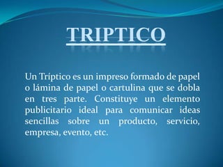 TRIPTICO Un Tríptico es un impreso formado de papel o lámina de papel o cartulina que se dobla en tres parte. Constituye un elemento publicitario ideal para comunicar ideas sencillas sobre un producto, servicio, empresa, evento, etc. 