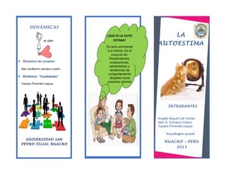 LA
AUTOESTIMA
HUACHO – PERU
2015
INTEGRANTES
¿QUE ES LA AUTO
ESTIMA?
Es auto conocerse
a sí mismo, Es el
conjunto de
Pensamientos,
evaluaciones,
sentimientos y
tendencias de
comportamiento
dirigidas hacia
nosotros mismos
Angello Miguel Loli Yantas
Alan G. Carrasco Castro
Yazaira Pimentel Loayza
Psicología social
Dinámicas
Dinámica de corazón:
Alan Guillermo carrasco castro.
Dinámica: “Cualidades”
Yazaira Pimentel Loayza.
UNIVERSIDAD SAN
PEDRO FILIAL HUACHO