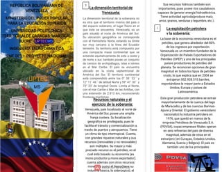 >
S
Z
REPÚBLICA BOLIVARIANA DE
VENEZUELA
MINISTERIO DEL PODER POPULAR
PARA LA EDUCACIÓN SUPERIOR
UNIVERSIDAD POLITÉCNICA
TERRITORIALDE CARACAS “MARISCAL
SUCRE” (UPTECMS)
INGENIERÍA EN INFORMATICA
PNF 003 – PROYECTO NACIONAL
La dimensión territorial de
Venezuela:
La dimensión territorial de la soberanía no
es otra que el territorio mismo del país o
del espacio soberano; el lugar físico en el
que éste se encuentra. Venezuela, es un
país situado al norte de América del Sur.
Su ubicación geográfica se corresponde
con el Hemisferio Norte, estando su límite
sur muy cercano a la línea del Ecuador
terrestre. Su territorio está compuesto por
una compacta masa continental que se
extiende equitativamente de este a oeste y
de norte a sur; también posee un conjunto
de cientos de archipiélagos, islas e islotes
en el Mar Caribe. El país se encuentra
ubicado en la costa septentrional de
América del Sur. El territorio continental
está comprendido entre los 0° 38´ 53´´ y
12° 11´ 46´´ de latitud Norte y 59° 47´ 30´´ y
73° 23´ de longitud Oeste. Limita al Norte,
con el mar Caribe o Mar de las Antillas, con
una extensión de 2.813 km, reconociendo
fronteras marítimas.
Venezuela, país localizado al norte de
América del Sur; posee una amplia
franja costera. Su localización
geográfica es privilegiada, pues le
facilita el tránsito y comercialización a
través de puertos y aeropuertos. Tiene
un clima de tipo intertropical. Cuenta,
con grandes riquezas naturales y sus
recursos (renovables y no renovables)
son múltiples. Su mayor y más
preciado recurso es el petróleo, en el
cual está basado su economía (es
mono productor y mono exportador);
cuenta además con otros recursos
minerales como el hierro(tiene su
industria básica, la siderúrgica); el
Recursos naturales y el
ejercicio de la soberanía:
Sus recursos hídricos también son
importantes, pues posee ríos caudalosos
capaces de generar energía hidroeléctrica.
Tiene actividad agrícola(produce maíz,
arroz, granos, verduras y legumbre, etc.).
La base de la economía venezolana es el
petróleo, que genera alrededor del 80%
de los ingresos por exportación.
Venezuela es un miembro fundador de la
Organización de Países Exportadores de
Petróleo (OPEP) y uno de los principales
países productores de petróleo del
planeta. Se reconocen opciones de gran
magnitud en todos los tipos de petróleo
crudo, lo que explica que en 2004 se
extrajeran 852.928.510 barriles,
exportándose la mayor parte a Estados
Unidos, Europa y países de
Latinoamérica.
Esta gran producción petrolera se extrae
mayoritariamente de la cuenca del lago
de Maracaibo y de las cuencas Barinas-
Apure y Oriental. El gobierno venezolano
nacionalizó la industria petrolera en
1976, que quedó en manos de la
empresa Petróleos de Venezuela S.A.
(PDVSA), cuyas empresas filiales operan
en seis refinerías del país de diversa
magnitud, además de otras en el
extranjero (en Curaçao, Estados Unidos,
Alemania, Suecia y Bélgica). El país es
también uno de los principales
La explotación petrolera
y la soberanía:
MS
UPTEC
1
2
 