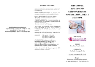 PROFESORES-INSTRUCTORES:
MIEMBROS DEL GRUPO ARAGONÉS DE RCP
PEDIÁTRICA Y NEONATAL
INSTRUCTORES DEL GRUPO ESPAÑOL DE RCP
INFORMACIÓN GENERAL
DIRIGIDO A PERSONAL SANITARIO: MÉDICOS Y
ENFERMERÍA
CURSO TEÓRICO-PRÁCTICO con prácticas sobre
maniquíes, simuladores de arritmias y desfibrilación.
CUOTA DE INSCRIPCIÓN 450 Euros, incluye:
- Manual del European Resucitacion Council.
- Certificado de asistencia.
- Diploma acreditativo por el GRUPO ESPAÑOL DE
RCP PEDIATRICA Y NEONATAL. (24 h. lectivas) tras
superación de evaluación.
- Comidas de los días 9 y 10 de mayo.
SOLICITADA REACREDITACIÓN A FORMACIÓN
C O N T I N U A D A D E L A S P R O F E S I O N E S
SANITARIAS DE ARAGÓN (acreditación previa 5,3
créditos).
NÚMERO DE PLAZAS LIMITADAS: 24 PERSONAS
HORARIO: 9 de mayo de 8:00 a 20:00
10 de mayo de 8:30 a 20:30
11 de mayo de 9:00 a 13:00
INSCRIPCIONES mediante envío de correo
electrónico, antes del 15 de abril de 2018, al:
grupoaragonesrcp@hotmail.com
Incluir los siguientes datos: Nombre y apellidos, NIF,
profesión y lugar de trabajo, teléfono de contacto.
Teléfono de secretaría del Grupo Aragonés de RCP
Pediátrica y Neonatal: 644203851
XII CURSO DE
REANIMACIÓN
CARDIOPULMONAR
AVANZADA PEDIÁTRICA Y
NEONATAL
!
ORGANIZA
!
DIRIGE
Dra. Elena Sancho Gracia
COORDINA
Dra. Paula Madurga Revilla
9, 10 y 11 de mayo de 2018
Lugar:
Residencia Provincial Ramón Pignatelli,
C/ Jarque de Moncayo, 23 50011 ZARAGOZA
 