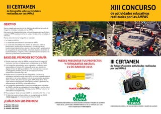 XIII CONCURSO
de actividades educativas
realizadas por las AMPAS
confederación española de asociaciones de padres y madres de alumnos
Puerta del Sol, 4 y 6º A y 28013 MADRID y Teléfono 91 701 47 10 y Fax 91 521 73 92
Email: ceapa@ceapa.es y www.ceapa.es confederación española de asociaciones de padres y madres de alumnos
III CERTAMEN
de fotografía sobre actividades realizadas
por las AMPAS
III CERTAMEN
de fotografía sobre actividades
realizadas por las AMPAS
OBJETIVO
Hemos creado este premio con el objetivo de publicitar a través de
imágenes el trabajo realizado por las AMPAs.
Este premio es independiente del concurso de experiencias. Es decir,
cualquier AMPA puede presentarse aunque no presente un trabajo al
concurso.
Para la selección de las fotografías se valorará:
0 su impacto estético.
0 su capacidad para retratar la actividad del AMPA.
0 su capacidad para reflejar los valores de la escuela pública
(democrática, multicultural, humanista y científica, gratuita,
moderna, participativa, laica, atenta a la diversidad y garantizadora
de la igualdad de oportunidades, orientada al pleno desarrollo de
la personalidad y al espíritu crítico y formadora en el respeto a los
derechos y libertades fundamentales).
BASESDELPREMIODEFOTOGRAFÍA
1º Podrán participar todas las AMPAs pertenecientes a colegios e
institutos inscritas en federaciones confederadas en la CEAPA.
2º Las fotografías presentadas serán originales e inéditas y serán
presentadas en formato JPG y deberán tener una resolución
digital mínima de 300 pp. (2.362x1.772 pixeles). Si es necesario
las fotografías también podrán ser enviadas en formatos
comprimidos (formato zip o rar).
3º Podéis enviar un máximo de tres fotografías. Las obras se
entregarán mediante correo electrónico al correo ceapa@ceapa.es
antes del 21 de junio y deberán indicar claramente los siguientes
datos: nombre del centro escolar y del AMPA, título de la obra,
lugar dónde se ha realizado la fotografía, nombre y apellidos del
representante del AMPA y correo electrónico.
5º Las fotografías presentadas al concurso pasarán a ser propiedad
de CEAPA y podrán ser editadas en formato digital o escrito con el
único objetivo de publicitar el trabajo de las AMPAs y fomentar el
intercambio de experiencias.
6º Para cualquier duda contactar CEAPA en el teléfono 91 701 47 10.
7º El fallo del jurado se hará público en la página web de CEAPA
(www.ceapa.es) en el mes de septiembre de 2013.
¿CUÁLESSONLOSPREMIOS?
1er
Premio: 200 euros.
2º Premio: 150 euros.
3er
Premio: 100 euros.
PUEDES PRESENTAR TUS PROYECTOS
Y FOTOGRAFÍAS HASTA EL
21 de junio de 2013
 