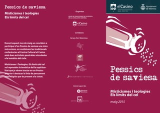 Misticismes i teologies
Els límits del cel
Pessics
de saviesa
maig 2015
Grup de Professors de Filosofia
de la Catalunya Central
Organitza:
Col·labora:
Amb el suport de:
Grup Zen Manresa
Pessics de saviesa
Misticismes i teologies
Els límits del cel
Durant aquest mes de maig us convidem a
participar d’un Pessics de saviesa una mica
més extens, on combinem les tradicionals
conferències al Centre Cultural el Casino
amb dues activitats paral•leles vinculades
a la temàtica del cicle.
Misticismes i Teologies. Els límits del cel
vol reprendre la temàtica del la espiritua-
litat que ja vàrem tractar en un Pessics
anterior i destacar la línia de pensament
interreligiós que és present a la ciutat.
 