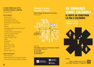 divendres 6 de juny
i dissabte 7 de juny
E N T R A D A L L I U R E
Més informació:
Taula Catalana per la Pau i els Drets Humans a Colòmbia
Carrer de les Tàpies, 1-3, 08001 Barcelona
Tel. (34) 93 3290353
Fax. (34) 93 4420505
A/e. taula-colombia@pangea.org
www.taulacolombia.org
La Taula Catalana per la Pau
i els Drets Humans a Colòmbia
està conformada per:
ENTITATS MEMBRES:
Ajuntament de Lleida
Associació Catalana per la Pau
Comissió Catalana d'Ajuda al Refugiat
Consell Nacional de la Joventut de Catalunya
Cooperacció
Entrepobles
Federació Catalana d'ONG per la Pau, els Drets Humans
i el Desenvolupament
Fons Català de Cooperació al Desenvolupament
Fundació Desenvolupament Comunitari
Fundació Pagesos Solidaris
Fundació Pau i Solidaritat - CCOO
FundiPau
Intersindical-CSC
Justícia i Pau
Lliga dels Drets dels Pobles
Moviment per la Pau - MPDL
Oxfam Intermón
Sindicalistes Solidaris - UGT
ENTITATS OBSERVADORES:
Amnistia Internacional
Brigades Internacionals de Pau de Catalunya-PBI Colombia
Escola de Cultura de Pau-Universitat Autònoma de Barcelona
Organitza
XII JORNADES
SOBRE COLÒMBIA
EL REPTE DE CONSTRUIR
LA PAU A COLÒMBIA
divendres 6 de juny
i dissabte 7 de juny
Saló de cròniques de l'Ajuntament de Barcelona
Plaça Sant Jaume, 1
C . J A U M E I
C.CIUTAT
C
.ARG
ENTERIA
C . P R I N C E S A
PL. DE
SANT
JAUME
PL. SANT
MIQUEL
VIALAIETANA
C. VIGATANTS
C.DAGUERIA
C. LLIBRETERIA
C. BÒRIA
AJUNTAMENT
PL. SANT JAUME, 1
JAUME I
LÍNIA 4
 