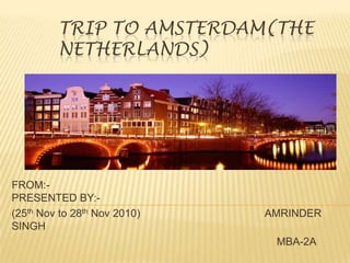 TRIP TO AMSTERDAM(the NETHERLANDs) FROM:-                                                                               PRESENTED BY:- (25th Nov to 28th Nov 2010)                                          AMRINDER SINGH MBA-2A 