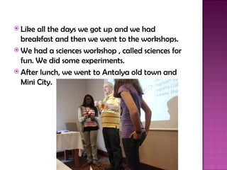  Like all the days we got up and we had
  breakfast and then we went to the workshops.
 We had a sciences workshop , called sciences for
  fun. We did some experiments.
 After lunch, we went to Antalya old town and
  Mini City.
 