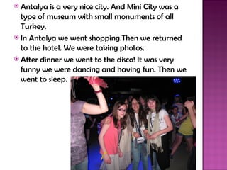  Antalya  is a very nice city. And Mini City was a
  type of museum with small monuments of all
  Turkey.
 In Antalya we went shopping.Then we returned
  to the hotel. We were taking photos.
 After dinner we went to the disco! It was very
  funny we were dancing and having fun. Then we
  went to sleep.
 