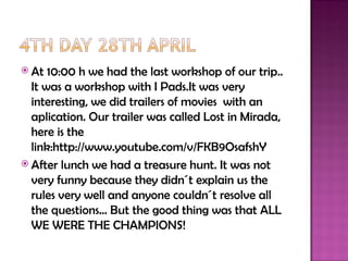  At  10:00 h we had the last workshop of our trip..
  It was a workshop with I Pads.It was very
  interesting, we did trailers of movies with an
  aplication. Our trailer was called Lost in Mirada,
  here is the
  link:http://www.youtube.com/v/FKB9OsafshY
 After lunch we had a treasure hunt. It was not
  very funny because they didn´t explain us the
  rules very well and anyone couldn´t resolve all
  the questions… But the good thing was that ALL
  WE WERE THE CHAMPIONS!
 