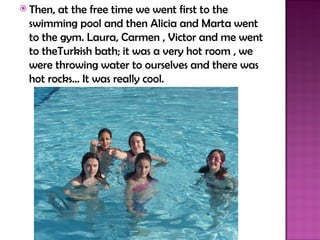  Then,at the free time we went first to the
 swimming pool and then Alicia and Marta went
 to the gym. Laura, Carmen , Victor and me went
 to theTurkish bath; it was a very hot room , we
 were throwing water to ourselves and there was
 hot rocks… It was really cool.
 