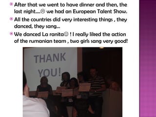  After  that we went to have dinner and then, the
  last night…. we had an European Talent Show.
 All the countries did very interesting things , they
  danced, they sang…
 We danced La ranita ! I really liked the action
  of the rumanian team , two girls sang very good!
 