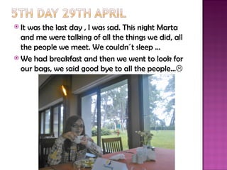  Itwas the last day , I was sad. This night Marta
  and me were talking of all the things we did, all
  the people we meet. We couldn´t sleep …
 We had breakfast and then we went to look for
  our bags, we said good bye to all the people…
 