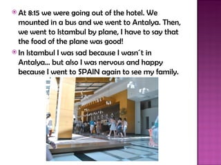  At  8:15 we were going out of the hotel. We
  mounted in a bus and we went to Antalya. Then,
  we went to Istambul by plane, I have to say that
  the food of the plane was good!
 In Istambul I was sad because I wasn´t in
  Antalya… but also I was nervous and happy
  because I went to SPAIN again to see my family.
 