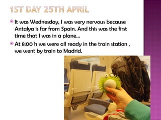  Itwas Wednesday, I was very nervous because
  Antalya is far from Spain. And this was the first
  time that I was in a plane…
 At 8:00 h we were all ready in the train station ,
  we went by train to Madrid.
 