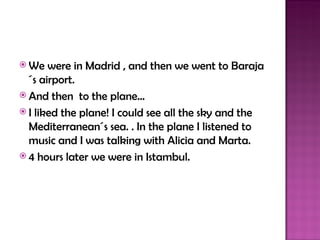  We   were in Madrid , and then we went to Baraja
  ´s airport.
 And then to the plane…
 I liked the plane! I could see all the sky and the
  Mediterranean´s sea. . In the plane I listened to
  music and I was talking with Alicia and Marta.
 4 hours later we were in Istambul.
 