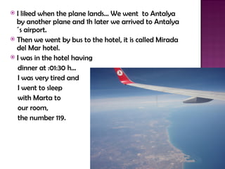  I liked when the plane lands… We went to Antalya
  by another plane and 1h later we arrived to Antalya
  ´s airport.
 Then we went by bus to the hotel, it is called Mirada
  del Mar hotel.
 I was in the hotel having

  dinner at :01:30 h…
  I was very tired and
  I went to sleep
  with Marta to
  our room,
  the number 119.
 
