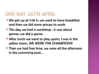  We   got up at 7:45 h, we went to have breakfast
  and then we did some groups to work.
 This day we had a workshop , it was about
  games; we did a game.
 After lunch we went to play sports, I was in the
  yellow team, WE WERE THE CHAMPIONS!
 Then we had free time, we were all the afternoon
  in the swimming pool…
 