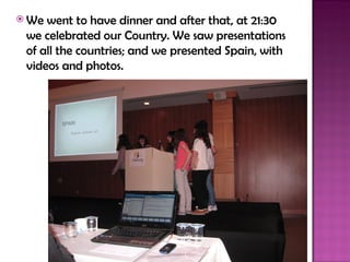  We went to have dinner and after that, at 21:30
 we celebrated our Country. We saw presentations
 of all the countries; and we presented Spain, with
 videos and photos.
 