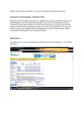 Av del LibertadorFood: <br />I being a vegetarian have chosen a restaurant which serves vegetarian food and the name of the restaurant is Quidu as it is the only pure vegetarian restaurant in whole of El Calafates and the price of the food is between $6-$17.<br /> <br />Sports activities <br />The region of Patagonia and the area of El Calafate are extremely rugged, much like the American plains. As a result there are many of the same activities such as hiking, biking and horseback riding, but all with a truly Argentine flavour. <br />Around El Calafate are numerous ranches, where you can mount up and head out to take in the vast wilderness that the region has to offer. Horses can be rented by the hour, half-day or for the full day. Check with you hotel or resort to see which ranches they recommend. Most of the ranches include saddles; blanket and some of the rides out in the openness include a packed lunch.<br />Of course there are numerous excursions to the area’s glaciers, and these can be daylong journeys but they are worth the effort. Patagonia is home to some of the largest glaciers in South America and these can be incredible sights to take in. <br />The resorts around Los Glaciares National Park also offer bicycle rentals, and the trials around the area will certainly appeal to the more advanced riders. For the even more adventurous four-wheel off-road vehicles, with their own circuit in the park are also available for rent.<br />Shopping<br />Shopping in El Calafate is limited compared with other parts of Argentina.  There are a lot of handicrafts but the prices run significantly more than Buenos Aires or even Puerto Iguazu.<br />One will not find too many bargains in El Calafate.<br />Suggest the Leather Factory/Fabrica de Ropa de Cuero store, just off Avenue Liberatador for reasonable priced leather products.<br />Overjitas de la Patagonia, on Avenue Liberatador, has good chocolates (not cheap) and gelato.  Chocolates are good -- not super sweet but smooth and milky highly recommended.<br />Return:<br />The return flight to India will be from Buenos Aires at 18:15 on 17 and will reach Johannesburg 08:35 next morning and from there the next flight from Johannesburg will leave for Mumbai at 11:00 and will reach Mumbai at 23:35 and the flight from Mumbai to Delhi will be on next day at 06:35 and will reach Delhi at 08:35. <br />Hotel in Mumbai: the Hotel selected is 7 flags international for Rs. 2,933 and it includes the following facilities:<br /> accommodates 2 guests <br /> Breakfast Buffet <br /> Free Airport Shuttle <br /> Available bed types:<br />2 Beds only<br /> <br />The total cost:<br />Cost sheet: <br />Ludhiana to Delhi by train: Rs. 985<br />Cost of taxi from Delhi railway station to international airport:  Rs. 400<br />Cost of Flights round way trip: Rs. 1, 33,319<br />Cost of Hotel in Buenos Aires: Rs 2,461 <br />Cost of Cab at Buenos Aires: Rs. 447.5<br />Cost of flight from Buenos Aries to El Calafates: Rs. 10,337.25<br />Cost of Cab from El Calafates’s airport to hotel Lupama: Rs. 169.09<br />Cost of hotel Lupama’s room for 5 days (incl. Breakfast): Rs. 41,711.47<br />Shopping: Rs. 50,000<br />Cost of Rental Car: Rs 10,000<br />Food: 15,000<br />Hotel in Mumbai: Rs. 2,933<br />Return Rail Ticket: Rs. 581<br />Cab from Delhi Airport to Delhi railway station: Rs. 400<br />GRAND TOTAL: 268744.31<br />