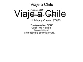Viaje a Chile
QuickTime™ and a
decompressor
are needed to see this picture.
Viaje a Chile
Enero 2011
Presupuesto : $3000
Hoteles y Vuelos: $2400
Dinero extra: $600
 