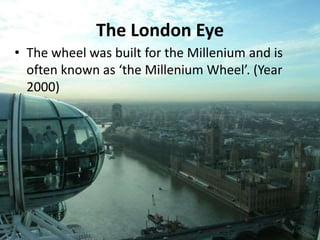 The London Eye
• The wheel was built for the Millenium and is
often known as ‘the Millenium Wheel’. (Year
2000)
 