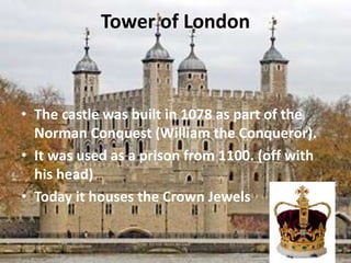 Tower of London
• The castle was built in 1078 as part of the
Norman Conquest (William the Conqueror).
• It was used as a prison from 1100. (off with
his head)
• Today it houses the Crown Jewels
 