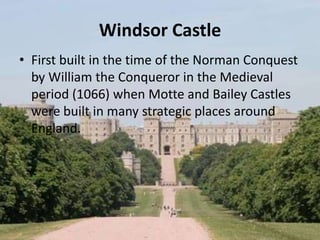 Windsor Castle
• First built in the time of the Norman Conquest
by William the Conqueror in the Medieval
period (1066) when Motte and Bailey Castles
were built in many strategic places around
England.
 