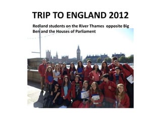 TRIP TO ENGLAND 2012
Redland students on the River Thames opposite Big
Ben and the Houses of Parliament
 