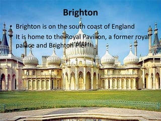 Brighton
• Brighton is on the south coast of England
• It is home to the Royal Pavilion, a former royal
palace and Brighton Pier
 