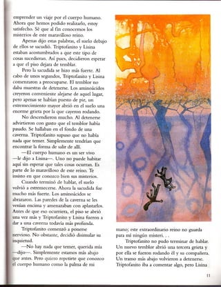 emprender un viaje por el cuerpo humano.
Ahora que hemos podido realizado, estoy
satisfecho. Sé que al fin conocemos los
misterios de este maravilloso reino.
     Apenas dijo estas palabras, el suelo debajo
de ellos se sacudió. Triptofanitoy Lisina
estaban acostumbrados a que este tipo de
cosas sucedieran. Así pues, decidieron esperar
a que el piso dejara de temblar.
     Pero la sacudida se hizo más fuerte. Al
cabo de unos segundos, Triptofanito y Lisina
comenzaron a preocuparse. El temblor no
daba muestras de detenerse. Los aminoácidos
creyeron conveniente alejarse de aquel lugar,
pero apenas se habían puesto de pie, un
estremecimiento· mayor abrió en el suelo una
enorme grieta por la que cayeron rodando.
     N o descendieron mucho. Al detenerse
advirtieron con gtisto que el temblor había
pasado. Se hallaban en el fondo de una
caverna. Triptofanito supuso que no había
nada que temer. Simplemente tendrían que
encontrar la forma de salir de allí.
     -El cuerpo humano es un ser vivo
-le dijo a Lisina-. Uno no puede habitar
aquí sin esperar que tales cosas ocurr~n. Es
parte de lo maravilloso de este reino. Te
insisto en que conozco bien sus misterios.
      Cuando terminó de hablar, el suelo
volvió a estremecerse. Ahora la sacudida fue
mucho más fuerte. Los aminoácidos se
abrazaron. Las paredes de la caverna se les
venían encima y amenazaban con aplastados.
Antes de que eso ocurriera, el piso se abrió
una vez más y Triptofanito y Lisina fueron a
dar a una caverna todavía más profunda.
     Triptofanito comenzó a ponerse                man~; este extraordinario reino no guarda
nervioso. No obstante, decidió disimular su        para mí ningún misterio ..
inquietud.                                              Triptofanito no pudo terminar de hablar.
     -No hay nada que temer, querida mía           Un nuevo temblor abrió una tercera grieta y
-dijo-o    Simplemente estamos más abajo           por ella se fueron rodando él y su compañera.
que antes. Pero quiero repetirte que conozco       Un tramo más abajo volvieron a detenerse.
el cuerpo humano como la palma de mi               Triptofanito iba a comentar algo, pero Lisina

                                                                                               11
 