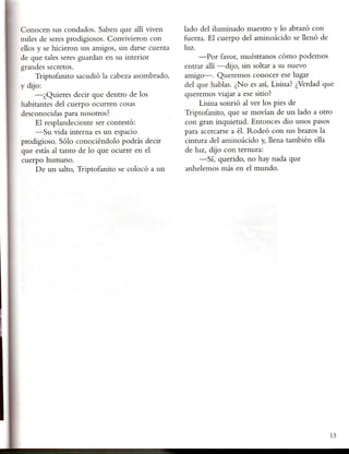 Conocen sus condados. Saben que allí viven         lado del iluminado maestro y lo abrazó con
miles de seres prodigiosos. Convivieron con        fuerza. El cuerpo del aminoácido se llenó de
ellos y se hicieron sus amigos, sin darse cuenta   luz.
de que tales seres guardan en su interior               -Por favor, muéstranos cómo podemos
grandes secretos.                                  entrar allí -dijo, sin soltar a su nuevo
     Triptofanito sacudió la cabeza asombrado,     amigo-o Queremos conocer ese lugar
y dijo:                                            del que hablas. ¿No es así, Lisina? ¿Verdad que
     -¿ Quieres decir que dentro de los            queremos viajar a ese sitio?
habitantes del cuerpo ocurren cosas                     Lisina sonrió al ver los pies de
desconocidas para nosotros?                        Triptofanito, que se movían de un lado a otro
     El resplandeciente ser contestó:              con gran inquietud. Entonces dio unos pasos
     -Su vida interna es un espacio                para acercarse a él. Rodeó con sus brazos la
prodigioso. Sólo conociéndolo podrás decir         cintura del aminoácido y, llena también ella
que estás al tanto de lo que ocurre en el          de luz, dijo con ternura:
cuerpo humano.                                          -Sí, querido, no hay nada que
     De un salto, Triptofanito se colocó a un       anhelemos más en el mundo.




                                                                                                 13
 