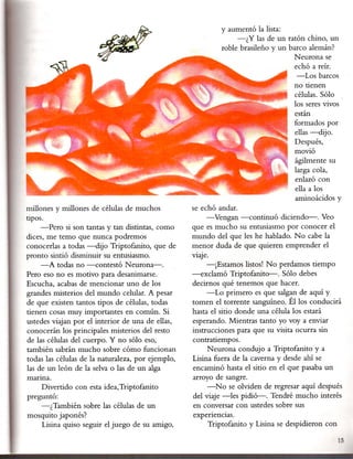 y aumentó la lista:
                                                                   -¿Y las de un ratón chino, un
                                                              roble brasileño y un barco alemán?
                                                                                     Neurona se
                                                                                     echó a reír.
                                                                                      -Los barcos
                                                                                     no tienen
                                                                                     células. Sólo
                                                                                     los seres vivos
                                                                                     están
                                                                                     formados por
                                                                                     ellas -dijo.
                                                                                     Después,
                                                                                     movió
                                                                                     ágilmente su
                                                                                     larga cola,
                                                                                     enlazó con
                                                                                     ella a los
                                                                                     aminoácidos y
millones y millones de células de muchos           se echó andar.
tipos.                                                 -Vengan -continuó     diciendo-o Veo
     -Pero si son tantas y tan distintas, como     que es mucho su entusiasmo por conocer el
dices, me temo que nunca podremos                  mundo del que les he hablado. N o cabe la
conocerlas a todas -dijo Triptofanito, que de      menor duda de que quieren emprender el
pronto sintió disminuir su entusiasmo.             V1aJe ..
     -A todas no -contestó     N eurona-.               -¡Estamos listos! No perdamos tiempo
Pero eso no es motivo para desanimarse.            -exclamó Triptofanito-.     Sólo debes
Escucha, acabas de mencionar uno de los            decirnos qué tenemos que hacer.
grandes misterios del mundo celular. A pesar            -Lo primero es que salgan de aquí y
de que existen tantos tipos de células, todas      tomen el torrente sanguíneo. Él los conducirá
tienen cosas muy importantes en común. Si          hasta el sitio donde una célula los estará
ustedes viajan por el interior de una de ellas,    esperando. Mientras tanto yo voy a enviar
conocerán los principales misterios del resto      instrucciones para que su visita ocurra sin
de las células del cuerpo. Y no sólo eso,          contratiempos.
también sabrán mucho sobre cómo funcIonan               Neurona condujo a Triptofanito y a
todas las c~lulas de la naturaleza, por ejemplo,   Lisina fuera de la caverna y desde ahí se
las de un león de la selva o las de un alga        encaminó hasta el sitio en el que pasaba un
manna.                                             arroyo de sangre.
    Divertido con esta idea,Triptofanito                -N o se olviden de regresar aquí después
preguntó:                                          del viaje -les pidió-o Tendré mucho interés
    -¿También sobre las células de un              en conversar con ustedes sobre sus
mosquito japonés?                                  expenenClas.
    Lisina quiso seguir el juego de su amigo,          Triptofanito y Lisina se despidieron con
                                                                                                    15
 
