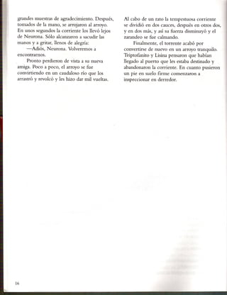 grandes muestras de agradecimiento. Después,     Al cabo de un rato la tempestuosa corriente
 tomados de la mano, se arrojaron al arroyo.      se dividió en dos cauces, después en otros dos,
 En unos segundos la corriente los llevó lejos    y en dos más, y así su fuerza disminuyó y el
 de Neurona. Sólo alcanzaron a sacudir las        zarandeo se fue calmando.
 manos y a gritar, llenos de alegría:                  Finalmente, el torrente acabó por
     -Adiós, Neurona. Volveremos a                convertirse de nuevo en un arroyo tranquilo.
 encontrarnos.                                    Triptofanito y Lisina pensaron que habían
      Pronto perdieron de vista a su nueva        llegado al puerto que les estaba destinado y
 amiga. Poco a poco, el arroyo se fue             abandonaron la corriente. En cuanto pusieron
 convirtiendo en un caudaloso río que los         un pie en suelo firme comenzaron a
 arrastró y revolcó y les hizo dar mil vueltas.   inspeccionar en derredor.




16
 