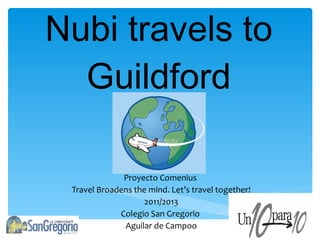 Nubi travels to Guildford Proyecto Comenius  Travel Broadens the mind. Let’s travel together! 2011/2013 Colegio San Gregorio  Aguilar de Campoo 
