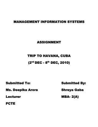 MANAGEMENT INFORMATION SYSTEMS<br />ASSIGNMENT<br />TRIP TO HAVANA, CUBA<br />(2nd DEC - 8th DEC, 2010)<br />Submitted To:                             Submitted By:<br />Ms. Deepika Arora                      Shreya Gaba<br />Lecturer                                      MBA- 2(A)<br />PCTE<br />MIS ASSIGNMENT<br />TRIP TO HAVANA, CUBA<br />(2nd Dec- 8th Dec, 2010)<br />HAVANA , CUBA<br />Havana (Spanish: La Habana, officially Ciudad de La Habana, is the capital city, major port, and leading commercial centre of Cuba. The city is one of the 14 Cuban provinces. The city/province has 2.1 million inhabitants, the largest city in Cuba and the largest in the Caribbean region. The city extends mostly westward and southward from the bay, which is entered through a narrow inlet and which divides into three main harbours: Marimelena, Guanabacoa, and Atarés. The sluggish Almendares River traverses the city from south to north, entering the Straits of Florida a few miles west of the bay<br />FLIGHT RESERVATIONS & ADVANCE BOOKINGS<br />Flight NumberDepartureArrivalOnward  Aeroflot SU-534 02:15, Thu 02 Dec 10New DelhiIGI Airport - 306:25, Thu 02 Dec 10MoscowSheremetyevo -D Equipment: Boeing 767-300/300Er | Class: Economy | Non Refundable | Baggage per : Adult - 20KG  Change Planes at Moscow Time between flights: 5hr 40min Aeroflot SU-333 12:05, Thu 02 Dec 10MoscowSheremetyevo - D17:00, Thu 02 Dec 10HavanaJose Marti Int'l  Equipment: Airbus A330-200 | Class: Economy | Non Refundable | Baggage per : Adult - 20KG Total Duration: 25hr 15minReturn Aeroflot SU-334 19:05, Mon 06 Dec 10HavanaJose Marti Int'l 14:40, Tue 07 Dec 10MoscowSheremetyevo -D Equipment: Airbus A330-200 | Class: Economy | Non Refundable | Baggage per : Adult - 20KG  Change Planes at Moscow Time between flights: 6hr 40min Aeroflot SU-535 21:20, Tue 07 Dec 10MoscowSheremetyevo - D06:00, Wed 08 Dec 10New DelhiIGI Airport -3 Equipment: Boeing 767-300/300Er | Class: Economy | Non Refundable | Baggage per : Adult - 20KG Total Duration: 24hr 25min<br />X Close<br />Legends:PC: Number of pieces of standard Check-In baggage allowanceKG: Kilograms of Standard Check-In baggage allowanceImportant Note:The displayed information is for standard Check-in baggage allowance per each segment in the itinerary.We recommend carrying the baggage as per most restrictive baggage allowance permitted in your itinerary.We strongly recommend you to check baggage rules with each airline you plan to travel with, for: - Additional allowance under special schemes for e.g. frequent flyer member programs  - Weight limit & dimension limits for check-in & cabin baggage - Dangerous goods, prohibited items in check-in and cabin baggage - Weight limit for baggage under piece concept - Additional check-in baggage allowance on paid basis - Cabin baggage allowance for Infants<br />Fare Details    DEL - HAV - DEL Base Fare Surcharge & Fees Service Tax Per Passenger Total Fare Adults Rs.54,420 Rs.17,288 Rs.673 Rs.72,381 X 1 Rs.72,381 Total PriceRs.72,381CashbackRs.544  Total Fare Rs.71,837/-For 1 Adult<br />José Martí International Airport, HAVANA , CUBA<br />Terminal 3 Aéroport José Marti Cuba<br />        <br />      Control tower<br />CAR RENTALS<br />There are several companies to rent a car. Though, in tourist season, it is complicated to rent one because there is great demand, fro this it is suitable to do the reservation a time before the date of the arrive to the country.<br />Making a reservation Conditions of Rental:You must possess a valid G driver's license You must be over 21 years of age If you are under 25, a surcharge will apply to domestic vehicles only You must be 25 years of age and older to rent any SUV/Passenger Van, Luxury or Exotic vehicle If you are travelling over the border an additional surcharge will apply Security deposit must be paid on a valid major credit card (Visa, MasterCard, American Express) We do not accept cheques Proof of own insurance must be shown in order to waive our collision charges How to make your reservation:by phone: (416) 787-0209 by FAX: (416) 787-9240 by email: reservations@carrentalplace.comSpecial OffersRent the Hummer H2. Special 3 day package, only $449.95!Rent the Porsche Boxter for $199.95 per day!Trains and busesIt is not convenient to use the train service, because it is very irregular, the same as the common busesClimate in Havana, CubaHumid, Topical. Warmest Month: July - 86 F/30 C Coolest Month: January - 70 F/21 C  Seasons Rainy: May - October Dry: November - April Therefore, the best time to visit Havana is December.HAVANA  MAJOR TOURIST  ATTRACTIONSPlaza de la CatedralEl MorroLa India FountainLa Vigía: Hemingway's House190504445Gran teatro Garcia Lorca TheatreChurch of the Passion of JesusCementary of ColonLa Bodeguita del MedioCastillo de la Real Fuerza & its moatEl CapitolioFOOD : A RESTAURANT   PRIVATEDINING ROOM AVAILABLE   BEEF, PORK, CHICKEN & SEAFOOD ENTREE’S   FRESHCUBANSANDWICHES     WELCOME TO OURAWARDS SHOWROOMJUST CLICK ON THEPICTURE      Welcome to Havana - The Best Cuban Food In Town!™For over a decade, Havana has been satisfying Palm Beach County locals and Cuban food aficionados from as far as Miami, Orlando, NY and Hollywood, CA! You never know who you’ll see as you settle into a table in Havana’s beautiful 2 story dining room. Maybe the Mayor of West Palm Beach, maybe your neighbors, the mailman or even Martha Stewart! Everyone loves Havana’s authentic, homemade specialties. Start with a glass of Sangria and their famous Palomilla Steak, Lamb shanks in wine sauce, Arroz con Pollo and more! Hungry for dessert? Coffee is an art at Havana and it tastes even better when accompanied by Tres Leches, Flan de Caramelo or Guava Shells with cream cheese! Find out today why everybody loves Havana!.  Home   |   Our Menu   |   Special Savings   |   Walk-up Window   |   Catering   |   History   |   Contact Us ACCOMODATION IN HAVANAIn CASA PARTICULAR- rooms available in a type of bed & breakfast (casas particulares or quot;
private housesquot;
) throughout Cuba that allow visitors short stays with local families. These are almost always preferable since, at half the cost, many families will go out of their way to make guests feel welcomed and well-fed throughout their visit, and affords a chance to experience what many travelers say is Cuba's main attraction, its people.CASA NYADA :LOCATION & COST : An independent and privated apartment only for the guests. It is at 1 minute walk from the bus station, 2 mins from the Plaza (the Marti Memorial, Ministry of Communication and Che Guevara mural). Very close to University of Havana and Latinoamerican Stadium. The neighborhood is quiet, safe and residential, but in a central location - close to Vedado, Centro Habana and Habana Vieja Description : The apartment has three rooms: a front room, a kitchen/eating area and a bedroom with bathroom on suite. Fully functional shower with hot water in the bathroom. The house is clean, and very secure. Bedroom has one double bed and a large dresser/cabinet for clothing. Kitchen is fully stocked with cookware, plates, utensils, etc and has a fridge/sink.                            Door of the Apartment               Living Room                            KitchenDetails :Price: 25 CUC/ PERSON/ NIGHTCasa Particular FacilitiesPhone ,Breakfast ,A la carte dinnersCasa Particular Room FacilitiesColor TV , Private bathroom ,Hot & Cold water ,Pantry ,Air conditioner ,Ventilator ,Refrigerator ,Kitchen ,Double bed , Phone ,Clean sheets and towels To Reserve / More InformationTop of FormName:Nationality:E-mail:!!!Write it carefully it is our only way to contact you!!!!!! An e-mail address contains the @ symbol !!!How many rooms?:Adults:Adults are limited to a maximum of TWO per room!Childrens:Two adults and one children could share one room!Arrival date:/ / Arrival time::: Airline / Flight number:Duration of stay (nights):(Longer duration could be arranged, send us the details to:booking@webhavana.com)Nights, (3 nights is the minimum amount required by cuban inmigration authorities). Comments:Bottom of FormTOTAL EXPENSES1 Cuban Peso= Rs. 50 (approx)PARTICULARSAMOUNT (Rs.)Air Fare (New Delhi- Havana)71,837Car Rental3,000Lodging( including food) 1250* 45,000Site seeing, Shopping & Miscellaneous30,0001,10,000 (approx)SOURCESWEBSITESwww.internationalflights.yatra.com www.webhavana.comwww.cuba.comwww.carrentals.com<br />