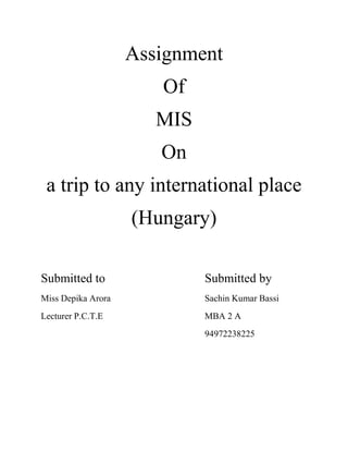 Assignment<br />Of<br />MIS<br />On<br />a trip to any international place<br />(Hungary)<br />Submitted to Submitted by <br />Miss Depika AroraSachin Kumar Bassi<br />Lecturer P.C.T.EMBA 2 A<br />94972238225<br /> <br />The following are the average daily maximum and minimum temperatures for Budapest: <br />min.max.FCFCJan25-4341Feb28-2394Mar3625010Apr25-46317May52117222Jun59157926Jul61168228Aug61168127Sep54127323Oct4576116Nov373468Dec30-1394<br />This graph shows the average temperatures in Budapest throughout the year.<br />Hungary is a state in central Europe. Its history under this name dates to the early Middle Ages, when the Pannonian Basin was colonized by the Magyars, a seminomadic people from what is now central-northern Russia. For history of the area before this period, see Pannonian basin before Hungary.<br />Early history<br />Main articles: Pannonian basin before the Hungarians and Hungarian prehistory<br />Prince Árpád crossing the Carpathians. A detail of the Arrival of the Hungarians, Árpád Feszty's and his assistants' vast (1800 m²) cycloramic canvas, painted to celebrate the 1000th anniversary of the Magyar conquest of Hungary, now displayed at the Ópusztaszer National Historical Memorial Park in Hungary.<br />From 9 BC. to the end of the 4th century Pannonia, the Western part of the basin was a part of the Roman Empire. In the final stages of the expansion of the Roman empire, for a short while the Carpathian Basin fell into the sphere of the Mediterranean, Greco-Roman civilization - town centers, paved roads, and written sources were all part of the advances to which the Migration of Peoples put an end.<br />After the Western Roman Empire collapsed under the stress of the migration of Germanic tribes and Carpian pressure, the Migration Period has continued bringing many invaders to Europe. Among the first to arrive were the Huns, who built up a powerful empire under Attila in 435 CE. Attila the Hun in the past centuries was regarded as an ancestral ruler of the Hungarians, but this is considered to be erroneous today. It is believed that the origin of the name quot;
Hungaryquot;
 does not come from the Central Asian nomadic invaders called the Huns, but rather originated from 7th century, when Magyar tribes were part of a Bulgar alliance called On-Ogour, which in Bulgar Turkic meant quot;
(the) Ten Arrowsquot;
. After Hunnish rule faded, the Germanic Ostrogoths then the Lombards came to Pannonia, and the Gepids had a presence in the eastern part of the Carpathian Basin for about 100 years. In the 560s the Avars founded the Avar Khaganate, a state which maintained supremacy in the region for more than two centuries and had the military power to launch attacks against all its neighbours. The Avar Khagnate was weakened by constant wars and outside pressure and the Franks under Charlemagne managed to defeat the Avars ending their 250-year rule. Neither the Franks nor others were able to create a lasting state in the region until the freshly unified Hungarians led by Árpád settled in the Carpathian Basin starting in 896. Much of early Hungarian history is recorded in the following Hungarian chronicles, retelling the early legends and history of the Huns, Magyars and the Kingdom of Hungary:<br />Anonymi Gesta Hungarorum (Anonymous quot;
Deeds of the Hungariansquot;
) by Magister P. (around 1200)<br />Gesta Hunnorum et Hungarorum or Gesta Hungarorum (II) (quot;
Deeds of the Huns and Hungariansquot;
 or just quot;
Deeds of the Hungariansquot;
) by Simon of Kéza (late 13th century)<br />Chronicon Pictum (quot;
Illuminated Chroniclequot;
) (late 14th century)<br />Chronicle of the Hungarians by Johannes de Thurocz (1480s)<br />Middle Ages (895–1526)<br />Hungarian raids in the 10th century. Most European nations were praying for mercy: quot;
Sagittis hungarorum libera nos Dominequot;
 - quot;
Lord save us from the arrows of Hungariansquot;
.<br />Main articles: Kingdom of Hungary in the Middle Ages and Ottoman–Hungarian Wars<br />First Hungarian coin. It was coined by Duke Géza circa the end of 970s.<br />The Magyars settled in Hungary prior to 896. Árpád was the Magyar leader whom sources name as the single leader who unified the Magyar tribes via the Covenant of Blood (Hungarian: Vérszerződés) forged one nation, thereafter known as the Hungarian nation and led the new nation to the Carpathian Basin in the 9th century. From 895 to 902 the whole area of the Carpathian Basin was conquered by the Hungarians. After that an early Hungarian state (Principality of Hungary, founded in 896) was formed in this territory, the military power of the nation allowed the Hungarians to conduct successful fierce campaigns and raids as far as today's Spain. A later defeat at the Battle of Lechfeld in 955 signaled an end to raids on western territories (Byzantine raids continued until 970), and links between the tribes weakened. The ruling prince (fejedelem) Géza of the Árpád dynasty, who was the ruler of only some of the united territory, but the nominal overlord of all seven Magyar tribes, intended to integrate Hungary into Christian Western Europe, rebuilding the state according to the Western political and social model. He established a dynasty by naming his son Vajk (the later King Stephen I of Hungary) as his successor. This was contrary to the then-dominant tradition of the succession of the eldest surviving member of the ruling family. (See:agnatic seniority) By ancestral right prince Koppány, -as the oldest member of the dynasty- should have claimed the throne, but Géza chose his first-born son to be his successor. The fight in the chief prince's family started after Géza's death, in 997. Duke Koppány took up arms, and many people in Transdanubia joined him. The rebels represented the old faith and order, ancient human rights, tribal independence and pagan belief, but Stephen won a decisive victory over his uncle Koppány, and had him executed.<br />King Stephen I of Hungary, patron saint of Kings (from the Chronicon Hungariae Pictum).<br />The Patrimonial Kingdom<br />Hungary in the 11th century<br />Hungary was recognized as a Catholic Apostolic Kingdom under Saint Stephen I.<br />Stephen was the son of Géza and thus a descendant of Árpád.<br />Stephen was crowned by the Holy Crown of Hungary in December 1000 AD in the capital, Esztergom. The Papacy confers on him the right to have the cross carried before him, with full administrative authority over bishoprics and churches. By 1006, Stephen had solidified his power, eliminating all rivals who either wanted to follow the old pagan traditions or wanted an alliance with the Eastern Christian Byzantine Empire. Then he started sweeping reforms to convert Hungary into a western feudal state, complete with forced Christianisation.[11] Stephen established a network of 10 episcopal and 2 archiepiscopal sees, and ordered the buildup of monasteries churches and cathedrals. In the earliest times Hungarian language was written in a runic-like script. The country switched to the Latin alphabet under Stephen.<br />Romanesque cathedral of Pécs<br />Gothic Church of Our Lady in Buda<br />From 1000 to 1844, Latin was the official language of the country. He followed the Frankish administrative model: The whole of this land was divided into counties (megyék), each under a royal official called an ispán count (Latin: comes)—later főispán (Latin: supremus comes). This official represented the king’s authority, administered its population, and collected the taxes that formed the national revenue. Each ispán maintained an armed force of freemen at his fortified headquarters (castrum or vár).<br />What emerged was a strong kingdom that withstood attacks from German kings and Emperors, and nomadic tribes following the Hungarians from the East, integrating some of the latter into the population (along with Germans invited to Transylvania and the northern part of the kingdom, especially after the Battle of Mohi), and conquering Croatia in 1091. According to an alternative history based on the document Pacta Conventa, which is most likely a forgery Hungary and Croatia created a personal union. There is no undoubtedly genuine document of the personal union, and medieval sources mention the annexation into the Hungarian kingdom.<br />After the Great Schism (The East-West Schism /formally in 1054/, between Western Roman Catholic and Eastern Orthodox Christianity.) Hungary determined itself as the Easternmost bastion of Western civilization (This statement was affirmed later by Pope Pius II who wrote that to Emperor Friedrich III, quot;
Hungary is the shield of Christianity and the defender of Western civilizationquot;
).<br />Important members of the Árpád dynasty:<br />Coloman the quot;
Book-loverquot;
 (King: 1095–1116):<br />One of his most famous laws was half a millennium ahead of its time: De strigis vero quae non sunt, nulla amplius quaestio fiat (As for the matter of witches, no such things exist, therefore no further investigations or trials are to be held).<br />Béla III (King: 1172–1192)<br />He was the most powerful and wealthiest member of the dynasty, Béla disposed of annual equivalent of 23,000 kg of pure silver. It exceeded those of the French king (estimated at some 17,000 kilograms) and was double the receipts of the English Crown. He rolled back the Byzantine potency in Balkan region. In 1195, Bela III had expanded the Hungarian Kingdom southward and westward to Bosnia and Dalmatia, helping to break up the Byzantine Empire, and extending suzerainty over Serbia. <br />Andrew II of Hungary (King: 1205–1235)<br />Golden Bull of 1222.<br />In 1211 Andrew II of Hungary (ruled from 1205 to 1235) granted the Burzenland (in Transylvania) to the Teutonic Knights. In 1225, Andrew II expelled the Teutonic Knights from Transylvania, hence Teutonic Order had to transfer to the Baltic sea. In 1224, Andrew issued the Diploma Andreanum which unified and ensured the special privileges of the Transylvanian Saxons. It is considered the first Autonomy law in the world. <br />He led the Fifth Crusade to the Holy Land in 1217. He set up the largest royal army in the history of Crusades (20,000 knights and 12,000 castle-garrisons). The Golden Bull of 1222 was the first constitution in Continental Europe. It limited the king's power. The Golden Bull — the Hungarian equivalent of England’s Magna Carta — to which every Hungarian king thereafter had to swear, had a twofold purpose: to reaffirm the rights of the smaller nobles of the old and new classes of royal servants (servientes regis) against both the crown and the magnates and to defend those of the whole nation against the crown by restricting the powers of the latter in certain fields and legalizing refusal to obey its unlawful/unconstitutional commands (the ius resistendi). The lesser nobles also began to present Andrew with grievances, a practice that evolved into the institution of the parliament, or Diet. Hungary became the first country where the parliament had supremacy over the kingship. The most important legal ideology was the Doctrine of the Holy Crown.<br />Important points of the Doctrine: The sovereignty belongs to the noble nation->(the Holy Crown). The members of the Holy Crown are the citizens of the Crown's lands. None can reach full power. The nation is sharing a portion of the political power with the ruler. Minority cannot rule over majority. ( against tyranny and oligarchy ) .<br />Mongol attacks<br />Main article: Mongol invasion of Europe<br />Mongol invasion of the Kingdom of Hungary<br />In 1241–1242, the kingdom received a major blow with the Mongol (Tatar) Invasion: after the defeat of the Hungarian army at the Battle of Mohi, Béla IV of Hungary fled, and a large part of the population died in the ensuing destruction leading later to the invitation of settlers, largely from Germany. Historians estimate that up to half of Hungary's then population of 2,000,000 were victims of the Mongol invasion. In the plains between 50 and 80% of the settlements were destroyed. Only castles, strongly fortified cities and abbeys could withstand the assault.<br />During the Russian campaign, the Mongols drove some 40,000 Cumans, a nomadic tribe of pagan Kipchaks, west of the Carpathian Mountains. There, the Cumans appealed to King Béla IV of Hungary for protection. The Iranian Jassic people came to Hungary together with the Cumans after they were defeated by the Mongols. Cumans constituted perhaps up to 7-8% of the population of Hungary in the second half of the 13th century. Over the centuries they were fully assimilated into the Hungarian population, and their language disappeared, but they preserved their identity and their regional autonomy until 1876. <br />As a consequence, after the Mongols retreated, King Béla ordered the construction of hundreds of stone castles and fortifications, to defend against a possible second Mongol invasion. The Mongols returned to Hungary in 1286, but the new built stone-castle systems and new tactics (using a higher proportion of heavily armed knights) stopped them. The invading Mongol force was defeated near Pest by the royal army of Ladislaus IV of Hungary. As with later invasions, it was repelled handily, the Mongols losing much of their invading force.<br />These castles proved to be very important later in the long struggle with the Ottoman Empire. However the cost of building them indebted the Hungarian King to the major feudal landlords again, so the royal power reclaimed by Béla IV after his father Andrew II significantly weakened it was once again dispersed amongst lesser nobility. The countries of the Balkan region and the territory of Russian states fell under Ottoman/Mongolian rule very rapidly, due to the lack of the network of stone/brick castles and fortresses in these countries.<br />Age of elected Kings<br />King Charles' last battle against the oligarchy, Rozgony (1312)<br />King Louis the Great the strongest king in medieval Hungarian history<br />After the destructive period of interregnum (1301–1308), the first Angevin king, Charles I of Hungary (reigned 1308–1342) - a descendant of the Árpád dynasty in the female line - successfully restored royal power, and defeated oligarch rivals, the so called quot;
little kingsquot;
. His new fiscal, customs and monetary policies proved successful during his reign.<br />One of the primary sources of his power was the wealth derived from the gold mines of eastern and northern Hungary. Eventually production reached the remarkable figure of 3,000 lb. (1350 kg) of gold annually - one third of the total production of the world as then known, and five times as much as that of any other European state. Charles also sealed an alliance with the Polish king Casimir. After Italy, Hungary was the first European country where the renaissance appeared. <br />The second Hungarian king in the Angevin line, Louis the Great (reigned 1342–1382) extended his rule as far as the Adriatic Sea, and occupied the Kingdom of Naples several times. During his reign lived the epic hero of Hungarian literature and warfare, the king's Champion: Nicolas Toldi. Louis had become popular in Poland because of his campaign against the Tatars and pagan Lithuanians. Two successful wars (1357–1358, 1378–1381) against Venice annexed Dalmatia and Ragusa and more territories on the Adriatic Sea. Venice also had to raise the Angevin flag in St. Mark's Square on holy days.<br />Some Balkan states (Vallachia, Moldova, Serbia, Bosnia) became his vassals. Louis I established a university in Pécs in 1367 (by papal accordance). The Ottoman Turks confronted the Balkan vassal states ever more often. In 1366 and 1377, Louis led successful campaigns against the Ottomans (Battle of Nicapoli in 1366). From the death of Casimir III of Poland in 1370, he was also king of Poland. He retained his strong influence in the political life of Italian Peninsula for the rest of his life.<br />King Louis died without a male heir, and after years of anarchy the country was stabilized only when Sigismund (reigned 1387–1437), a prince of the Luxembourg line, succeeded to the throne by marrying the daughter of Louis the Great, Queen Mary. It was not for entirely selfless reasons that one of the leagues of barons helped him to power: Sigismund had to pay for the support of the lords by transferring a sizeable part of the royal properties. For some years, the baron's council governed the country in the name of the Holy Crown; the king was imprisoned for a short time. The restoration of the authority of the central administration took decades.<br />In 1404 Sigismund introduced the Placetum Regnum. According to this decree, Papal bulls and messages could not be pronounced in Hungary without the consent of the king. Sigismund summoned the Council of Constance (1414–1418) to abolish the Avignon Papacy and the Papal Schism of the Catholic Church, which was resolved by the election of a new pope. In 1433 he even became Holy Roman Emperor. During his long reign the Royal castle of Buda became probably the largest Gothic palace of the late Middle Ages. After the death of Sigismund, his son in law, Albert II of Germany, was titled king of hungary. Albert II, however, died in 1439. The first Hungarian Bible translation was completed in 1439. For a half year in 1437, there was an antifeudal and anticlerical peasant revolt in Transylvania which was strongly influenced by Hussite ideas. (See: Budai Nagy Antal Revolt)<br />From a small noble family in Transylvania, John Hunyadi grew to become one of the country's most powerful lords, thanks to his outstanding capabilities as a mercenary commander. In 1446, the parliament elected the great general John Hunyadi governor (1446–1453), then regent (1453–1456). He was a successful crusader against the Ottoman Turks, one of his greatest victories being the Siege of Belgrade in 1456. Hunyadi defended the city against the onslaught of the Ottoman Sultan Mehmed II. During the siege, Pope Callixtus III ordered the bells of every European church to be rung every day at noon, as a call for believers to pray for the defenders of the city. However, in many countries, (like England and Spanish kingdoms), the news of the victory arrived before the order, and the ringing of the church bells at noon was transformed into a commemoration of the victory. The Popes didn't withdraw the order, and Catholic (and the older Protestant) churches still ring the noon bell in the Christian world to this day. <br />John Hunyadi - One of the greatest generals and a later regent of Hungary<br />Age of early absolutism<br />Western conquests of Matthias Corvinus<br />The last strong king was the Renaissance king Matthias Corvinus (king from 1458 to 1490). Matthias was the son of John Hunyadi. András Hess set up a printing press in Buda in 1472.<br />This was the first time in the medieval Hungarian kingdom that a member of the nobility, without dynastic ancestry and relationship, mounted the royal throne. A true Renaissance prince, a successful military leader and administrator, an outstanding linguist, a learned astrologer, and an enlightened patron of the arts and learning. Although Matyas regularly convened the Diet and expanded the lesser nobles' powers in the counties, he exercised absolute rule over Hungary by means of huge secular bureaucracy. Matthias set out to build a great empire, expanding southward and northwest, while he also implemented internal reforms. The serfs, common people considered Matthias a just ruler because he protected them from excessive demands and other abuses by the magnates. Like his father, Matthias desired to strengthen the Kingdom of Hungary to the point where it became the foremost regional power and overlord, strong enough to push back the Ottoman Empire; toward that end he deemed necessary the conquering of large parts of the Holy Roman Empire. In 1479, under the leadership of general Pál Kinizsi, the Hungarian army destroyed the Ottoman and Wallachian troops at the Battle of Breadfield. Army of Hungary, almost all times destroyed the enemies when Matthias was the king. His mercenary standing army called the Black Army of Hungary (Hungarian: Fekete Sereg) was an unusually big army in its age, it accomplished a series of victories also capturing parts of Austria, Vienna (1485) and parts of Bohemia. The king died without a legal successor. His library, the Bibliotheca Corviniana, was Europe's greatest collection of historical chronicles, philosophic and scientific works in the 15th century, and second only in size to the Vatican Library which mainly contained religious material. His renaissance library is a UNESCO World Heritage Site.[39]<br />The battle of Mohács, by Bertalan Székely.<br />Decline (1490–1526)<br />By the early 16th century, the Ottoman Empire became the second most populous state in the world, which opened the door to creation of the largest armies of the era.<br />Louis II of Hungary and Bohemia, the young king, who died at the Battle of Mohács.<br />The magnates, who did not want another heavy-handed king, procured the accession of Vladislaus II (King: 1490–1516), king of Bohemia (Ulászló II in Hungarian), precisely because of his notorious weakness: he was known as King Dobže, or Dobzse (meaning “Good” or, loosely, “OK”), from his habit of accepting with that word every paper laid before him. Under his reign the central power began to experience severe financial difficulties, largely due to the enlargement of feudal lands at his expense. The magnates also dismantled administration and institute systems of the country. The country's defenses sagged as border guards and castle garrisons went unpaid, fortresses fell into disrepair, and initiatives to increase taxes to reinforce defenses were stifled. Hungary's international role was wasted, its political stability shaken, and social progress was deadlocked.<br />In 1514, the weakened old King Vladislaus II faced a major peasant rebellion led by György Dózsa, which was ruthlessly crushed by the nobles, led by János Szapolyai. The resulting degradation of order paved the way for Ottoman preeminence. In 1521, the strongest Hungarian fortress in the South, Nándorfehérvár (modern Belgrade) fell to the Turks, and in 1526, the Hungarian army was crushed at the Battle of Mohács. The young king Louis II, and the leader of the Hungarian army, Pál Tomori died in the battle. The early appearance of protestantism further worsened internal relations in the anarchical country.<br />Through the centuries Hungary kept its old quot;
constitutionquot;
, which granted special quot;
freedomsquot;
 or rights to the nobility, the free royal towns such as Buda, Kassa (Košice), Pozsony (Bratislava), and Kolozsvár (Cluj-Napoca) and groups like the Jassic people or Transylvanian Saxons.<br />Early modern age (1526–1700)<br />See also: Ottoman Hungary, Royal Hungary, and Transylvania<br />Hungary around 1550.<br />Hungary in the 17th century.<br />After some 150 years of war in the south of Hungary, Ottoman forces conquered parts of the country, continuing their expansion until 1556. The Ottomans achieved their first decisive victory over the Hungarian army at the Battle of Mohács in 1526.<br />The Siege of Eger (1552), in which 2,000 Hungarians fought with close to 200,000 Turk warriors. The battle finished with Hungarian victory.<br />Subsequent decades were characterised by political chaos. A divided Hungarian nobility elected two kings simultaneously, János Szapolyai (1526–1540, of Hungarian-German origin) and the Austrian Ferdinand of Habsburg (1527–1540). Armed conflicts between the new rival monarchs further weakened the country from the internal side. With the conquest of Buda in 1541 by the Turks, Hungary was riven into three parts. The north-west (present-day Slovakia, western Transdanubia and Burgenland, western Croatia and parts of north-eastern present-day Hungary) remained under Habsburg rule; although initially independent, later it became a part of Habsburg Monarchy under the informal name Royal Hungary. The Habsburg Emperors would from then on be crowned also as Kings of Hungary. Turks were unable to conquer Northern and Western parts of Hungary.<br />The eastern part of the kingdom (Partium and Transylvania) became at first an independent principality, but gradually was brought under Turkish rule as a vassal state of the Ottoman Empire. The remaining central area (most of present-day Hungary), including the capital of Buda, became a province of the Ottoman Empire. Much of the land was devastated by recurrent warfare. Most small Hungarian settlements disappeared. Rural people living in the now Ottoman provinces could survive only in larger settlements known as Khaz towns, which were owned and protected directly by the Sultan. The Turks were indifferent to the sect of Christianity practiced by their Hungarian subjects.<br />For this reason, a majority of Hungarians living under Ottoman rule became Protestant (largely Calvinist), as Habsburg counter-reformation efforts could not penetrate Ottoman lands. Largely throughout this time, Pozsony (Pressburg, today: Bratislava) acted as the capital (1536–1784), coronation town (1563–1830) and seat of the Diet of Hungary (1536–1848). Nagyszombat (modern Trnava) acted in turn as the religious center, starting from 1541.<br />In 1558 the Transylvanian Diet of Turda declared free practice of both the Catholic and Lutheran religions, but prohibited Calvinism. Ten years later, in 1568, the Diet extended this freedom, declaring that quot;
It is not allowed to anybody to intimidate anybody with captivity or expelling for his religionquot;
. Four religions were declared as accepted (recepta) religions, while Orthodox Christianity was quot;
toleratedquot;
 (though the building of stone Orthodox churches was forbidden). Hungary entered the Thirty Years' War, Royal (Habsburg) Hungary joined the catholic side, until Transylvania joined the Protestant side.<br />In 1686, two years after the unsuccessful siege of Buda, a renewed European campaign was started to enter the Hungarian capital. This time, the Holy League's army was twice a large, containing over 74,000 men, including German, Croat, Dutch, Hungarian, English, Spanish, Czech, Italian, French, Burgundian, Danish and Swedish soldiers, along with other Europeans as volunteers, artilleryman, and officers, the Christian forces reconquered Buda. The second Battle of Mohács was a crushing defeat for the Turks, in the next few years, all of the former Hungarian lands, except areas near Timişoara (Temesvár), were taken from the Turks. At the end of the 17th century, Transylvania became part of Hungary again. In the 1699 Treaty of Karlowitz these territorial changes were officially recognized, and in 1718 the entire Kingdom of Hungary was removed from Ottoman rule.<br />Concurrently, between 1604 and 1711, there was a series of anti-Austrian, and anti-Habsburg uprisings which took place in the Habsburg state of Royal Hungary (more precisely, in present-day Slovakia and in present day western and central Hungary), as well as anti-Catholic uprisings, which were to be found across the Hungarian lands. Religious protesters demanded equal rights among Christian groups. The uprisings were usually organized from Transylvania.<br />Ethnic aftermath of Ottoman wars<br />As a consequence of the constant warfare between Hungarians and Ottoman Turks, population growth was stunted and the network of medieval settlements with their urbanized bourgeois inhabitants perished. The 150 years of Turkish wars fundamentally changed the ethnic composition of Hungary. As a result of demographic losses including deportations and masscares, the number of ethnic Hungarians in existence at the end of the Turkish period was substantially diminished. <br />See also: Moldavian Magnate Wars, Stephen Bathory, King of Poland, and Battle of Vienna<br />Modern and contemporary age (1700–1919)<br />Main article: History of Hungary 1700–1919<br />Ferenc Rákóczi.<br />BME, The oldest University of Technology in the World, founded in 1782<br />There were a series of anti-Habsburg (i.e. anti-Austrian) and anti-Catholic (requiring equal rights and freedom for all Christian religions) uprisings between 1604 and 1711, which – with the exception of the last one – took place in Royal Hungary. The uprisings were usually organized from Transylvania. The last one was an uprising led by 'II. Rákóczi Ferenc', who after the dethronement of the Habsburgs in 1707 at the Diet of Ónód took power as the quot;
Ruling Princequot;
 of Hungary. The Hungarian Kuruc army lost the main battles at Battle of Trencin however there were also success actions, for example when Ádám Balogh almost captured the Austrian Emperor with Kuruc troops. When Austrians defeated the uprising in 1711, Rákóczi was in Poland. He later fled to France, finally Turkey, and lived to the end of his life (1735) in nearby Rodosto. Ladislas Ignace de Bercheny who was son of Miklós Bercsényi immigrated to France and created the first French hussar regiment. Afterwards, to make further armed resistance impossible, the Austrians blew up some castles (most of the castles on the border between the now-reclaimed territories occupied earlier by the Ottomans and Royal Hungary), and allowed peasants to use the stones from most of the others as building material (the végvárs among them). The 18th century also saw one of the most famous Hungarian hussars named Michael Kovats. He created the modern US cavalry in the American Revolutionary War and is commemorated today with a statue in Charleston.<br />The Period of Reforms (1825–1848)<br />During the Napoleonic Wars and afterwards, the Hungarian Diet had not convened for decades. In the 1820s, the Emperor was forced to convene the Diet, and thus a Reform Period began. Nevertheless, its progress was slow, because the nobles insisted on retaining their privileges (no taxation, exclusive voting rights, etc.). Therefore the achievements were mostly of national character (e.g. introduction of Hungarian as one of the official languages of the country, instead of the former Latin).<br />Count István Széchenyi,the most prominent statesmen of the country recognized the urgent need of modernization and their message got through. The Hungarian Parliament was reconvened in 1825 to handle financial needs. A liberal party emerged in the Diet. The party focused on providing for the peasantry in mostly symbolic ways because of their ability to understand the needs of the laborers. Lajos Kossuth emerged as leader of the lower gentry in the Parliament. Habsburg monarchs tried to preclude the industrialisation of the country. A remarkable upswing started as the nation concentrated its forces on modernisation even though the Habsburg monarchs obstructed all important liberal laws about the human civil and political rights and economic reforms. Many reformers (like Lajos Kossuth, Mihály Táncsics ) were imprisoned by the authorities.<br />Revolution, and War of Independence<br />Main article: Hungarian Revolution of 1848<br />Artist Mihály Zichy's rendition of Sándor Petőfi reciting the Nemzeti dal to a crowd on 15 March 1848<br />On 15 March 1848 mass demonstrations in Pest and Buda enabled Hungarian reformists to push through a list of 12 demands. The Hungarian Diet took the opportunity presented by the revolution to enact a comprehensive legislative program of dozens of civil and human rights reforms, referred to as the April laws. Faced with revolution both at home and in Vienna, Austrian Emperor Ferdinand I first had to accept Hungarian demands. After the Austrian revolution was suppressed,emperor Franz Joseph replaced his epileptic uncle Ferdinand I as Emperor. Franz Joseph refused all reforms and started to arm against Hungary. Later, under governor and president Lajos Kossuth and the first Prime minister, Lajos Batthyány, the House of Habsburg was dethroned and the form of government was changed to create the first Republic of Hungary. The Habsburg Ruler and his advisors skillfully manipulated the Croatian, Serbian and Romanian peasantry, led by priests and officers firmly loyal to the Habsburgs, and induced them to rebel against the Hungarian government. The Hungarians were supported by the vast majority of the Slovak, German and Rusyn nationalities and by all the Jews of the kingdom, as well as by a large number of Polish, Austrian and Italian volunteers.[43] Many members of the nationalities gained coveted the highest positions within the Hungarian Army, like General János Damjanich, an ethnic Serb who became a Hungarian national hero through his command of the 3rd Hungarian Army Corps. Initially, the Hungarian forces (Honvédség) defeated Austrian armies. In July 1849 Hungarian Parliament proclaimed and enacted foremost the ethnic and minority rights in the world, but it was too late: To counter the successes of the Hungarian revolutionary army, Franz Joseph asked for help from the quot;
Gendarme of Europe,quot;
 Czar Nicholas I, whose Russian armies invaded Hungary. The huge army of the Russian Empire and the Austrian forces proved too powerful for the Hungarian army, and General Artúr Görgey surrendered in August 1849. Julius Freiherr von Haynau, the leader of the Austrian army, then became governor of Hungary for a few months and, on 6 October, ordered the execution of 13 leaders of the Hungarian army as well as Prime Minister Batthyány. Lajos Kossuth escaped into exile.<br />Following the war of 1848–1849, the whole country was in quot;
passive resistancequot;
. Archduke Albrecht von Habsburg was appointed governor of the Kingdom of Hungary, and this time was remembered for Germanization pursued with the help of Czech officers.<br />Austria–Hungary (1867–1918)<br />Main article: Austria-Hungary<br />Map of the counties in Hungary around 1880<br />Magyars in the Kingdom of Hungary in 1890<br />Due to external and internal problems, reforms seemed inevitable to secure the integrity of the Habsburg Empire. Major military defeats, like the Battle of Königgrätz (1866), forced the Emperor to concede internal reforms. To appease Hungarian separatism, the Emperor made a deal with Hungary, negotiated by Ferenc Deák, called the Austro-Hungarian Compromise of 1867, by which the dual Monarchy of Austria–Hungary came into existence. The two realms were governed separately by two parliaments from two capitals, with a common monarch and common external and military policies. Economically, the empire was a customs union. The first prime minister of Hungary after the Compromise was Count Gyula Andrássy. The old Hungarian Constitution was restored, and Franz Joseph was crowned as King of Hungary.<br />In 1868, Hungarian and Croatian assembly made the Croatian–Hungarian Agreement by which Croatia was recognized as autonomous region of Holly crown.<br />Austria-Hungary was geographically the second largest country in Europe after the Russian Empire (239,977 sq. m in 1905 [44]), and the third most populous (after Russia and the German Empire).<br />Cutaway Drawing of Millennium Underground in Budapest (1894–1896) which was the first underground in Continental Europe.<br />World War I Memorial in Solt, Hungary.<br />The era witnessed an impressive economic development. The formerly backward Hungarian economy became relatively modern and industrialized by the turn of the century, although agriculture remained dominant. In 1873, the old capital Buda and Óbuda(Ancient Buda) were officially merged with the third city, Pest, thus creating the new metropolis of Budapest. The dynamic Pest grew into the country's administrative, political, economic, trade and cultural hub.<br />Technological change accelerated industrialization and urbanization. The GNP per capita grew roughly 1.45% per year from 1870 to 1913. That level of growth compared very favorably to that of other European nations such as Britain (1.00%), France (1.06%), and Germany (1.51%). The strong points of the industry were the electricity and electrotechnology, telecommunication, and the transport industry: (locomotive and tram construction ship construction) The key symbols of industrialization were (at the time) the famous Ganz concern, and Tungsram Works. Many of the state institutions and the modern administrative system of Hungary were established during this period.<br />Due to various reasons like the policy of Magyarization [45][46] and the migration of millions, the census in 1910 (excluding Croatia), recorded the following distribution of population: Hungarian 54.5%, Romanian 16.1%, Slovak 10.7%, and German 10.4%. The largest religious denomination was the Roman Catholic (49.3%), followed by the Calvinist (14.3%), Greek Orthodox (12.8%) /Romanians Serbians Ruthenians), Greek Catholic (11.0%), Lutheran (7.1%), and Jewish (5.0%) religions. In 1910, 6.37% of the population were eligible to vote in elections due to census.[47]<br />World War I<br />Main article: Hungary in World War I<br />After the Assassination in Sarajevo the Hungarian prime minister, István Tisza and his cabinet tried to avoid the breaking out and excalating of a war in Europe, but his diplomatic attempts remained unsuccessful.<br />Austria–Hungary drafted 9 million (fighting forces: 7,8 million) soldiers in WW1 (4 million from Kingdom of Hungary). In First World War Austria–Hungary was fighting on the side of Germany, Bulgaria and Turkey. The Central Powers conquered Serbia. Romania proclaimed war. The Central Powers conquered Southern Romania and the Romanian capital Bucharest. On November 1916 Emperor Franz Joseph died, the new monarch Charles IV sympathized by pacifists. With great difficulty, the Central powers stopped and repelled the attacks of the Russian Empire. The Eastern front of the Allied (Entente) Powers completely collapsed. The A-H Empire withdrew from defeated countries. On the Italian front, the Austro-Hungarian army could not make more successful progress against Italy after January 1918. Despite of great Eastern successes, Germany suffered complete defeat in the more determinant Western front. By 1918, the economic situation had deteriorated (strikes in factories were organized by leftist and pacifist movements), and uprisings in the army had become commonplace. In the capital cities (Vienna and Budapest), the Austrian and the Hungarian leftist liberal movements (the maverick parties) and their leader politicians supported and strengthened the separatism of ethnic minorities. Austria-Hungary signed general armistice in Padua on 3 November 1918. In October 1918, the personal union with Austria was dissolved.<br />Hungarian Democratic Republic<br />Main article: Hungarian Democratic Republic<br />In 1918, as a political result of German defeat on the Western front in World War I, the Austro-Hungarian Monarchy collapsed. French Entente troops landed in Greece to rearm the defeated Romania Serbia, and the newly formed Czech state. Despite of general armistice agreement, the Balkanian French army organized new campaigns against Hungary with the help of Czech Romanian and Serbian governments.<br />Tisza was murdered in Budapest by a gang of soldiers during Aster Revolution of October 1918. On 31 October 1918 the success of the Aster Revolution in Budapest brought the leftist liberal count Mihály Károlyi to power as Prime-Minister. Károlyi was a devotee of Entente from the beginning of the war. On 13 November 1918 Charles IV surrendered his powers as King of Hungary; however, he did not abdicate, a technicality that made a return to the throne possible.[48] By a notion of Woodrow Wilson's pacifism, Károlyi ordered the full disarmament of Hungarian Army. Hungary remained without national defense in the darkest hour of its history. Surrounding countries started to arm. The First Republic was proclaimed on 16 November 1918 with Károlyi being named as president. On 5 November 1918 Serbian Army with French involvement attacked Southern parts of the country, on 8 November Czech Army attacked Northern part of Hungary, on 2 December Romanian Army started to attack the Eastern (Transylvanian) parts of Hungary. The Károlyi government pronounced illegal all armed associations and proposals which wanted to defend the integrity of the country. The Károlyi government's measures failed to stem popular discontent, especially when the Entente powers began distributing slices of Hungary's traditional territory to Romania, Yugoslavia, and Czechoslovakia. French and Serbian forces occupied the southern parts of Hungary.<br />By February 1919 the government had lost all popular support, having failed on domestic and military fronts. On 21 March after the Entente military representative demanded more and more territorial concessions from Hungary, Károlyi signed all concessions and resigned.<br />Hungarian Soviet Republic (quot;
Republic of the Councilsquot;
)<br />Main articles: Hungarian Soviet Republic and Red Terror (Hungary)<br />1919: The Heroes Square of Budapest in red. The Communists wanted to destroy all Hungarian historical monuments, statues and national symbols.<br />The Communist Party of Hungary, led by Béla Kun, allied itself with the Hungarian Social Democratic Party came to power and proclaimed the Hungarian Soviet Republic. The Communists also promised equality and social justice. Social Democrat Sándor Garbai was the official Head of government, but the Soviet Republic was de facto dominated by Béla Kun, who was in charge of foreign affairs. The Communists – quot;
The Redsquot;
 – came to power largely thanks to being the only group with an organized fighting force, and they promised that Hungary would defend its territory without conscription. (possibly with the help of the Soviet Red Army). Hence: the Red Army of Hungary was a little voluntary army (53,000 men). Most soldiers of the Red Army were armed factory workers from Budapest. Initially, Kun's regime achieved some military successes: the Hungarian Red Army, under the lead of the genius strategist, Colonel Aurél Stromfeld, ousted Czech troops from the north and planned to march against the Romanian army in the east. In terms of domestic policy, the Communist government nationalized industrial and commercial enterprises, socialized housing, transport, banking, medicine, cultural institutions, and all landholdings of more than 400,000 square metres. The support of the Communists proved to be short lived in Budapest. The Communists had never been popular in country towns and countryside. In the aftermath of a coup attempt, the government took a series of actions called the Red Terror, murdering several hundred people(mostly scientists and intellectuals). The Soviet Red Army was never able to aid the new Hungarian republic. Despite the great military successes against Czechoslovakian army, the communist leaders gave back all recaptured lands. That attitude demoralized the voluntary army. The Hungarian Red Army was dissolved before it could successfully complete its campaigns. In the face of domestic backlash and an advancing Romanian force, Béla Kun and most of his comrades fled to Austria, while Budapest was occupied on 6 August. Kun and his followers took along numerous art treasures and the gold stocks of the National Bank. All these events, and in particular the final military defeat, led to a deep feeling of dislike among the general population against the Soviet Union (which did not offer military assistance) and the Jews (since most members of Kun's government were Jewish, making it easy to blame the Jews for the government's mistakes).<br />Counterrevolution<br />Main articles: White Terror (Hungary) and Kingdom of Hungary (1920–1946)<br />The new fighting force in Hungary were the Conservative Royalists counter-revolutionaries – the quot;
Whitesquot;
. These, who had been organizing in Vienna and established a counter-government in Szeged, assumed power, led by István Bethlen, a Transylvanian aristocrat, and Miklós Horthy, the former commander in chief of the Austro-Hungarian Navy. The conservatives determinded the Károlyi government and communists as capital treason. Starting in Western Hungary and spreading throughout the country, a White Terror began by other half-regular and half-militarist detachments (as the police power crashed, there were no serious national regular forces and authorities), and many arrant Communists and other leftists were tortured and executed without trial. Radical Whites launched pogroms against the Jews, displayed as the cause of all territorial losses of Hungary. The most notorious commander of the Whites was Pál Prónay. The leaving Romanian army pillaged the country: livestock, machinery and agricultural products were carried to Romania in hundreds of freight cars. The estimated property damage of their activity was so much that the international peace conference in 1919 did not require Hungary to pay war redemption to Romania. On 16 November with the consent of Romanian forces, Horthy's army marched into Budapest. His government gradually restored security, stopped terror, and set up authorities, but thousands of sympathizers of the Károlyi and Kun regimes were imprisoned. Radical political movements were suppressed. In March the parliament restored the Hungarian monarchy but postponed electing a king until civil disorder had subsided. Instead, Miklos Horthy was elected Regent and was empowered, among other things, to appoint Hungary's Prime Minister, veto legislation, convene or dissolve the parliament, and command the armed forces.<br />Trianon Hungary and the Regency<br />The Treaty of Trianon: Hungary lost 72% of its land and sea ports in Croatia, 3,425,000 Magyars found themselves separated from their motherland. The country lost 5 of its 10 biggest Hungarian cities.<br />Hungary's signing of the Treaty of Trianon on 4 June 1920 ratified the country's borders being redrawn. The territorial provisions of the treaty required Hungary to surrender more than two-thirds of its pre-war lands. However, nearly one-third of the 10 million ethnic Hungarians found themselves outside the diminished homeland. The country's ethnic composition was left almost homogeneous, Hungarians constituting about 90% of the population, Germans made up about 6%, and Slovaks, Croats, Romanians, and Roma accounted for the remainder.[citation needed]<br />New international borders separated Hungary's industrial base from its sources of raw materials and its former markets for agricultural and industrial products. Hungary lost 84% of its timber resources, 43% of its arable land, and 83% of its iron ore. Furthermore, post-Trianon Hungary possessed 90% of the engineering and printing industry of the Kingdom, while only 11% of timber and 16% iron was retained. In addition, 61% of arable land, 74% of public road, 65% of canals, 62% of railroads, 64% of hard surface roads, 83% of pig iron output, 55% of industrial plants, 100% of gold, silver, copper, mercury and salt mines, and most of all, 67% of credit and banking institutions of the former Kingdom of Hungary lay within the territory of Hungary's neighbors. <br />Horthy appointed Count Pál Teleki as Prime Minister in July 1920. His government issued a numerus clausus law, limiting admission of quot;
political insecure elementsquot;
 (these were often Jews) to universities and, in order to quiet rural discontent, took initial steps toward fulfilling a promise of major land reform by dividing about 3,850 km2 from the largest estates into smallholdings. Teleki's government resigned, however, after, Charles IV, unsuccessfully attempted to retake Hungary's throne in March 1921. King Charles's return produced split parties between conservatives who favored a Habsburg restoration and nationalist right-wing radicals who supported election of a Hungarian king. Count István Bethlen, a non-affiliated right-wing member of the parliament, took advantage of this rift forming a new Party of Unity under his leadership. Horthy then appointed Bethlen prime minister. Charles IV died soon after he failed a second time to reclaim the throne in October 1921. <br />Miklós Horthy de Nagybánya, Regent of Hungary<br />As prime minister, Bethlen dominated Hungarian politics between 1921 and 1931. He fashioned a political machine by amending the electoral law, providing jobs in the expanding bureaucracy to his supporters, and manipulating elections in rural areas. Bethlen restored order to the country by giving the radical counter-revolutionaries payoffs and government jobs in exchange for ceasing their campaign of terror against Jews and leftists. In 1921, he made a deal with the Social Democrats and trade unions (called the Bethlen-Peyer Pact), agreeing, among other things, to legalize their activities and free political prisoners in return for their pledge to refrain from spreading anti-Hungarian propaganda, calling political strikes, and organising the peasantry. Bethlen brought Hungary into the League of Nations in 1922 and out of international isolation by signing a treaty of friendship with Italy in 1927. The revision of the Treaty of Trianon rose to the top of Hungary's political agenda and the strategy employed by Bethlen consisted of strengthening the economy and building relations with stronger nations. Revision of the treaty had such a broad backing in Hungary that Bethlen used it, at least in part, to deflect criticism of his economic, social and political policies. The Great Depression induced a drop in the standard of living and the political mood of the country shifted further toward the right. In 1932 Horthy appointed a new prime minister, Gyula Gömbös, that changed the course of Hungarian policy towards closer cooperation with Germany and started an effort to magyarise the few remaining ethnic minorities in Hungary. Gömbös signed a trade agreement with Germany that drew Hungary's economy out of depression but made Hungary dependent on the German economy for both raw materials and markets. Adolf Hitler appealed to Hungarian desires for territorial revisionism, while extreme right wing organizations, like the Arrow Cross party, increasingly embraced extreme Nazi policies, including those relating to the suppression and victimisation of Jews. The government passed the First Jewish Law in 1938. The law established a quota system to limit Jewish involvement in the Hungarian economy.<br />Imrédy's attempts to improve Hungary's diplomatic relations with the United Kingdom initially made him very unpopular with Germany and Italy. In light of Germany's Anschluss of Austria in March, he realized that he could not afford to alienate Germany and Italy for long. In the autumn of 1938 his foreign policy became very much pro-German and pro-Italian.[57] Intent on amassing a base of power in Hungarian right wing politics, Imrédy began to suppress political rivals, so the increasingly influential Arrow Cross Party was harassed, and eventually banned by Imrédy's administration. As Imrédy drifted further to the right, he proposed that the government be reorganized along totalitarian lines and drafted a harsher Second Jewish Law. Parliament, under the new government of Pál Teleki, approved the Second Jewish Law in 1939, which greatly restricted Jewish involvement in the economy, culture and society and, significantly, defined Jews by race instead of religion. This definition significantly and negatively altered the status of those who had formerly converted from Judaism to Christianity.<br />Regions that belonged to the Kingdom of Hungary before the Treaty of Trianon (1920)Hungary properBurgenland (Austria) · Carpathian Ruthenia (Ukraine) · Međimurje (Croatia) · Prekmurje (Slovenia) · Transylvania (Romania) · Crişana / Partium (Romania) · Maramureş (Romania) · Upper Hungary (Slovakia) · Bačka (Serbia) · Banat (Romania, Serbia) · Baranya (Croatia)Croatia-SlavoniaCroatia (Croatia) · Slavonia (Croatia) · Syrmia (Serbia, Croatia)Corpus separatumRijeka (Croatia)<br />World War II<br />Map of the Kingdom of Hungary in 1941<br />Nazi Germany and Fascist Italy sought to enforce peacefully the claims of Hungarians on territories Hungary lost in 1920 with the signing of the Treaty of Trianon, and the two Vienna Awards returned parts of Czechoslovakia and Transylvania to Hungary.<br />On 20 November 1940 under pressure from Germany, Pál Teleki affiliated Hungary with the Tripartite Pact. In December 1940, he also signed an ephemeral quot;
Treaty of Eternal Friendshipquot;
 with Yugoslavia. A few months later, after a Yugoslavian coup threatened the success of the planned German invasion of the Soviet Union (Operation Barbarossa), Hitler asked the Hungarians to support his invasion of Yugoslavia. He promised to return some former Hungarian territories lost after World War I in exchange for cooperation.  Unable to prevent Hungary's participation in the war alongside Germany, Teleki committed suicide. The right-wing radical László Bárdossy succeeded him as Prime Minister. Eventually Hungary annexed small parts of present day Slovenia and Serbia.<br />After war broke out on the Eastern Front many Hungarian officials argued for participation in the war so as not to encourage Hitler into favouring Romania in the event of border revisions in Transylvania. Hungary entered the war and on 1 July 1941 at the direction of the Germans, the Hungarian Karpat Group advanced far into southern Russia. At the Battle of Uman the Gyorshadtest participated in the encirclement of the 6th Soviet Army and the 12th Soviet Army. Twenty Soviet divisions were captured or destroyed.<br />Worried about Hungary's increasing reliance on Germany, Admiral Horthy forced Bárdossy to resign and replaced him with Miklós Kállay, a veteran conservative of Bethlen's government. Kállay continued Bárdossy's policy of supporting Germany against the Red Army, while he also surreptitiously entered into negotiations with the Western Powers.<br />During the Battle of Stalingrad, the Hungarian Second Army suffered terrible losses. The heavy Soviet breakthrough at the Don River sliced directly through the Hungarian units. Shortly after the fall of Stalingrad in January 1943, the Hungarian Second Army effectively ceased to exist as a functioning military unit.<br />Secret negotiations with the British and Americans continued. As per the request of the Western Allies, there were no connection made with the Soviets. Aware of Kállay's deceit and fearing that Hungary might conclude a separate peace, Hitler ordered Nazi troops to launch Operation Margarethe and occupy Hungary in March 1944. Döme Sztójay, an avid supporter of the Nazis, become the new Prime Minister with the aid of a Nazi military governor, Edmund Veesenmayer.<br />The infamous SS Colonel Adolf Eichmann went to Hungary to oversee the large-scale deportations of Jews to German death camps in occupied Poland. Between 15 May and 9 July 1944 the Hungarians deported 437,402 Jews to the Auschwitz concentration camp.[58][59]<br />In August 1944 Horthy replaced Sztójay with the anti-Fascist General Géza Lakatos. Under the Lakatos regime, the acting Interior Minister Béla Horváth ordered Hungarian gendarmes to prevent any Hungarian citizens from being deported.<br />In September 1944, Soviet forces crossed the Hungarian border. On 15 October 1944, Horthy announced that Hungary had signed an armistice with the Soviet Union. The Hungarian army ignored the armistice. The Germans launched Operation Panzerfaust and, by kidnapping his son (Miklós Horthy, Jr.), forced Horthy to abrogate the armistice, depose the Lakatos government, and name the leader of the Arrow Cross Party, Ferenc Szálasi, as Prime Minister. Szálasi became Prime Minister of a new fascist Government of National Unity and Horthy abdicated.<br />In cooperation with the Nazis, Szálasi restarted the deportations of Jews, particularly in Budapest. Thousands more Jews were killed by Hungarian Arrow Cross members. The retreating German army demolished the rail, road, and communications systems.<br />On 28 December 1944 a provisional government was formed in Hungary under acting Prime Minister Béla Miklós. Miklós and Szálasi's rival governments each claimed legitimacy : the Germans and pro-German Hungarians loyal to Szálasi fought on, as the territory effectively controlled by the Arrow Cross regime shrunk gradually. The Red Army completed the encirclement of Budapest on 29 December 1944 and the Battle of Budapest began and continued into February 1945. Most of what remained of the Hungarian First Army was destroyed about 200 miles north of Budapest between 1 January and 16 February 1945.<br />On 20 January 1945, representatives of the Hungarian provisional government signed an armistice in Moscow. Szálasi's government had fled the country by the end of March. Officially, Soviet operations in Hungary ended on 4 April 1945 when the last German troops were expelled. On 7 May 1945 General Alfred Jodl, the German Chief of Staff, signed the unconditional surrender of all German forces.<br />Hungary's World War II casualties: Tamás Stark of the Hungarian Academy of Sciences has provided the following assessment of losses from 1941–1945 in Hungary. Military losses were 300,000-310,000 including 110-120,000 killed in battle and 200,000 missing in action and POW in the Soviet Union. Hungarian military losses include 110,000 men who were conscripted from the annexed territories of Greater Hungary in Slovakia, Romania and Yugoslavia and the deaths of 20-25,000 Jews conscripted for Army labor units. Civilian losses of about 80,000 include 45,500 killed in the 1944–1945 military campaign and in air attacks, and the genocide of Romani people of 28,000 persons.  Jewish Holocaust victims totaled 200,000. See World War II casualties.<br />Transition to Communism (1944–1949)<br />The Soviet Army occupied Hungary from September 1944 until April 1945. The siege of Budapest lasted almost 2 months, from December 1944 to February 1945 (the longest successful siege of any city in the entire war, including Berlin) and the city suffered widespread destruction, including all the Danube bridges which were blown up by the Germans in an effort to slow the Soviet advance.<br />By signing the Peace Treaty of Paris, Hungary again lost all the territories that it had gained between 1938 and 1941. Neither the Western Allies nor the Soviet Union supported any change in Hungary's pre-1938 borders, which was the primary motive behind the Hungarian involvement in the war. The Soviet Union itself annexed Sub-Carpathia (before 1938 the eastern edge of Czechoslovakia), which is today part of Ukraine.<br />The Treaty of Peace with Hungary signed on 10 February 1947 declared that quot;
The decisions of the Vienna Award of November 2, 1938, are declared null and voidquot;
 and Hungarian boundaries were fixed along the former frontiers as they existed on 1 January 1938 except a minor loss of territory on the Czechoslovakian border. Many of the communist leaders of 1919 returned from Moscow. The first major violation of civil rights was suffered by the ethnic German minority, half of which (240,000 people) were deported to Germany in 1946–1948, although the great majority of them did not support Germany and were not members of any pro-Nazi movement. There was a forced quot;
exchange of populationquot;
 between Hungary and Czechoslovakia, which involved about 70,000 Hungarians living in Slovakia and somewhat smaller numbers of ethnic Slovaks living in the territory of Hungary. Unlike the Germans, these people were allowed to carry some of their property with them.<br />The Soviets originally planned for a piecemeal introduction of the Communist regime in Hungary, therefore when they set up a provisional government in Debrecen on 21 December 1944, they were careful to include representatives of several moderate parties. Following the demands of the Western Allies for a democratic election, the Soviets authorized the only essentially free election in Eastern Europe in November 1945 in Hungary. This was also the first election held in Hungary on the basis of universal franchise. People voted for party lists, not for individual candidates. At the elections the Independent Smallholders' Party, a center-right peasant party, won 57% of the vote. Despite the hopes of the Communists and the Soviets that the distribution of the aristocratic estates among the poor peasants would increase their popularity, the Hungarian Communist Party received only 17% of the votes. The Soviet commander in Hungary, Marshal Voroshilov, refused to allow the Smallholders' Party to form a government on their own. Under Voroshilov's pressure, the Smallholders organized a coalition government including the Communists, the Social Democrats and the National Peasant Party (a left-wing peasant party), in which the Communists held some of the key posts. On 1 February 1946 Hungary was declared a Republic, and the leader of the Smallholders, Zoltán Tildy, became President handing over the office of Prime Minister to Ferenc Nagy. Mátyás Rákosi, leader of the Communist Party, became deputy prime minister.<br />Another leading Communist, László Rajk became minister of the interior responsible for controlling law enforcement, and in this position established the security police (ÁVH). The Communists exercised constant pressure on the Smallholders both inside and outside the government, nationalising industrial companies, banning religious civil organizations and occupying key positions in local public administration. In February 1947 the police began arresting leaders of the Smallholders Party, charging them with quot;
conspiracy against the Republicquot;
. Several prominent figures decided to emigrate or were forced to escape abroad, including Prime Minister Ferenc Nagy in May 1947. Later Mátyás Rákosi boasted that he had dealt with his partners in the government, one by one, quot;
cutting them off like slices of salami.quot;
<br />At the next parliamentary election in August 1947 the Communists committed widespread election fraud with absentee ballots (the so-called quot;
blue slipsquot;
), but even so, they only managed to increase their share from 17% to 24% in Parliament. The Social Democrats (by this time a servile ally of the Communists) received 15% in contrast to their 17% in 1945. The Smallholders' Party lost much of its popularity and ended up with 15%, but their former voters turned towards three new center-right parties which seemed more determined to resist the Communist onslaught: their combined share of the total votes was 35%.<br />Faced with their second failure at the polls, the Communists changed tactics, and, under new orders from Moscow, decided to eschew democratic facades and speed up the Communist takeover. In June 1948 the Social Democratic Party was forced to quot;
mergequot;
 with the Communist Party, creating the Hungarian Working People's Party, which was dominated by the Communists. Anti-Communist leaders of the Social Democrats, such as Károly Peyer or Anna Kéthly, were forced into exile or excluded from the party. Soon after, President Zoltán Tildy was also removed from his position, and replaced by a fully cooperative Social Democrat, Árpád Szakasits. Ultimately, all quot;
democraticquot;
 parties were organized into a so-called People's Front in February 1949, thereby losing even the vestiges of their autonomy. The leader of the People's Front was Rákosi himself. Opposition parties were simply declared illegal and their leaders arrested or forced into exile.<br />On 18 August 1949 the parliament passed the new constitution of Hungary (1949/XX.) modelled after the 1936 constitution of the Soviet Union. The name of the country changed to the People's Republic of Hungary, quot;
the country of the workers and peasantsquot;
 where quot;
every authority is held by the working peoplequot;
. Socialism was declared as the main goal of the nation. A new coat-of-arms was adopted with Communist symbols, such the red star, hammer and sickle.<br />Stalinist era (1949–1956)<br />Mátyás Rákosi, who as a chief secretary of the Hungarian Working People's Party was de facto the leader of Hungary, possessed practically unlimited power and demanded complete obedience from fellow members of the Party, including his two most trusted colleagues, Ernő Gerő and Mihály Farkas. All three of them returned to Hungary from Moscow, where they spent long years and had close ties to high-ranking Soviet leaders there. Their main rivals in the party were the 'Hungarian' Communists who led the illegal party during the war in Hungary, and were considerably more popular within party ranks. Their most influential leader, László Rajk, who was minister of foreign affairs at the time, was arrested in May 1949. He was accused of rather surreal crimes, such as spying for Western imperialist powers and for Yugoslavia (which was also a Communist country but in very bad relations with the Soviet Union at the time). At his trial in September 1949 he made a forced confession to be an agent of Miklós Horthy, Leon Trotsky, Josip Broz Tito and Western imperialism. He also admitted that he had taken part in a murder plot against Mátyás Rákosi and Ernő Gerő. Rajk was found guilty and executed. In the next three years, other leaders of the party deemed untrustworthy, like former Social Democrats or other Hungarian illegal Communists such as János Kádár, were also arrested and imprisoned on trumped-up charges.<br />The showcase trial of Rajk is considered the beginning of the worst period of the Rákosi dictatorship. Mátyás Rákosi now attempted to impose totalitarian rule on Hungary. The centrally orchestrated personality cult focused on him and Stalin soon reached unprecedented proportions. Rákosi's images and busts were everywhere, all public speakers were required to glorify his wisdom and leadership. In the meantime, the secret police, led through Gábor Péter by Rákosi himself, mercilessly persecuted all 'class enemies' and 'enemies of the people'. An estimated 2,000 people were executed and over 100,000 were imprisoned. Some 44,000 ended up in forced-labour camps, where many died due to horrible work conditions, poor food and practically no medical care. Another 15,000 people, mostly former aristocrats, industrialists, military generals and other upper-class people were deported from the capital and other cities to countryside villages where they were forced to do hard agricultural labour. These policies were opposed by some members of the Hungarian Working People's Party and around 200,000 were expelled by Rákosi from the organization.<br />By 1950, the state controlled most of the economy, as all large and mid-sized industrial companies, plants, mines, banks of all kind as well as all companies of retail and foreign trade were nationalized without any compensation. Slavishly following Soviet economic policies, Rákosi declared that Hungary would become a quot;
country of iron and steelquot;
, even though Hungary lacked iron ore completely. The forced development of heavy industry served military purposes; it was meant to be preparation for the impending World War III against Western imperialism. A disproportionate amount of the country's resources were spent on building whole industrial cities and plants from scratch, while much of the country was still in ruins since the war. Traditional strengths of Hungary, such as the food and textile industries were neglected.<br />Large agricultural latifundia were divided and distributed among poor peasants already in 1945. In agriculture, the government tried to force independent peasants to enter co-operatives in which they would become merely paid labourers, but many of them stubbornly resisted. The government retaliated with ever higher requirements of compulsory food quotas imposed on peasants' produce. Rich peasants, called 'kulaks' in Russians, were declared 'class enemies' and suffered all sorts of discrimination, including imprisonment and loss of property. With them, some of the most able farmers were removed from production. The declining agricultural output led to a constant scarcity of food, especially meat.<br />Rákosi rapidly expanded the education system in Hungary. This was an attempt to replace the educated class of the past by what Rákosi called a new quot;
working intelligentsiaquot;
. In addition to effects such as better education for the poor, more opportunities for working class children and increased literacy in general, this measure also included the dissemination of communist ideology in schools and universities. Also, as part of an effort to separate the Church from the State, practically all religious schools were taken into state ownership, and religious instruction was denounced as retrograde propaganda and was gradually eliminated from schools.<br />The Hungarian churches were systematically intimidated. Cardinal József Mindszenty, who had bravely opposed the German Nazis and the Hungarian Fascists during the Second World War, was arrested in December 1948 and accused of treason. After five weeks under arrest (which included torture), he confessed to the charges against him and he was sentenced to life imprisonment. The Protestant churches were also purged and their leaders were replaced by those willing to remain loyal to Rákosi's government.<br />The new Hungarian military hastily staged public, pre-arranged trials to purge quot;
Nazi remnants and imperialist saboteursquot;
. Several officers were sentenced to death and executed in 1951, including Lajos Toth, a 28 victory-scoring fighter ace of World War II Royal Hungarian Air Force, who had voluntarily returned from US captivity to help revive Hungarian aviation. The victims were cleared posthumously following the fall of communism.<br />Preparations for a show trial started in Budapest in 1953to prove that Raoul Wallenberg had not been dragged off in 1945 to the Soviet Union but was the victim of cosmopolitan Zionists. For the purposes of this show trial, three Jewish leaders as well as two would-be quot;
eyewitnessesquot;
 were arrested and interrogated by torture. The show trial was initiated in Moscow, following Stalin-s anti-Zionist campaign. After the death of Stalin and Lavrentiy Beria, the preparations for the trial were stopped and the arrested persons were released.<br />Rákosi had great difficulties managing the economy and the people of Hungary saw living standards fall. Although his government became increasingly unpopular, he had a firm grip on power until Joseph Stalin died on 5 March 1953 when a confused power struggle began in Moscow. Some of the Soviet leaders perceived the unpopularity of the Hungarian regime and ordered Rákosi to give up his position as prime minister in favour of another former Communist-in-exile in Moscow, Imre Nagy, who was Rákosi's chief opponent in the party. Rákosi, however, retained his position as general secretary of the Hungarian Working People's Party and over the next three years the two men became involved in a bitter struggle for power.<br />As Hungary's new prime minister, Imre Nagy slightly relaxed state control over the economy and the mass media and encouraged public discussion on political and economic reform. In order to improve the general supply, he increase the production and distribution of consumer goods and reduced the tax and quota burdens of the peasants. Nagy also closed forced-labour camps, released most of the political prisoners - the Communists were allowed back into Party ranks -, and reined in the secret police, whose hated head, Gábor Péter, was convicted and imprisoned in 1954. All these rather moderate reforms earned him widespread popularity in the country, especially among the peasantry and the left-wing intellectuals.<br />Following a turn in Moscow, where Malenkov, Nagy's primary patron lost the power struggle against Khrushchev, Mátyás Rákosi started a counterattack on Nagy. On March 9, 1955, the Central Committee of the Hungarian Working People's Party condemned Nagy for quot;
rightist deviationquot;
. Hungarian newspapers joined the attacks and Nagy was accused of being responsible for the country's economic problems and on 18 April he was dismissed from his post by a unanimous vote of the National Assembly. Soon after, Nagy was even excluded from the Party and temporarily retired from politics. Rákosi once again became the unchallenged leader of Hungary.<br />Rákosi's second reign, however, did not last long. His power was undermined by a speech made by Nikita Khrushchev in February 1956, in which he denounced the policies of Joseph Stalin and his followers in Eastern Europe, especially the attacks on Yugoslavia and the cult of personality. On 18 July 1956 visiting Soviet leaders removed Rákosi from all his positions and he boarded a plane bound for the Soviet Union, never to return to Hungary. But the Soviets made a major mistake by the appointment of his close friend and ally, Ernő Gerő, as his successor, who was equally unpopular and shared responsibility for most of Rákosi's crimes.<br />The fall of Rákosi was followed by a flurry of reform agitation both inside and outside the Party. László Rajk and his fellow victims of the showcase trial of 1949 were cleared of all charges, and on 6 October 1956, the Party authorized a reburial, which was attended by tens of thousands of people and became a silent demonstration against the crimes of the regime. On 13 October it was announced that Imre Nagy had been reinstated as a member of the party.<br />1956 Revolution<br />Main article: Hungarian Revolution of 1956<br />On 23 October 1956 a peaceful student demonstration in Budapest produced a list of 16 demands for reform and greater political freedom. As the students attempted to broadcast these demands, police made some arrests and tried to disperse the crowd with tear gas. When the students attempted to free those arrested, the police opened fire on the crowd, setting off a chain of events which led to the Hungarian Revolution.<br />That night, commissioned officers and soldiers joined the students on the streets of Budapest. Stalin's statue was brought down and the protesters chanted quot;
Russians go homequot;
, quot;
Away with Gerőquot;
 and quot;
Long Live Nagyquot;
. The Central Committee of the Hungarian Working People's Party responded to these developments by requesting Soviet military intervention and deciding that Imre Nagy should become head of a new government. Soviet tanks entered Budapest at 2 a.m. on 24 October.<br />On 25 October Soviet tanks opened fire on protesters in Parliament Square. One journalist at the scene saw 12 dead bodies and estimated that 170 had been wounded. Shocked by these events the Central Committee of the Hungarian Working People's Party forced Ernő Gerő to resign from office and replaced him with János Kádár.<br />Imre Nagy now went on Radio Kossuth and announced he had taken over the leadership of the Government as Chairman of the Council of Ministers.quot;
 He also promised quot;
the far-reaching democratization of Hungarian public life, the realisation of a Hungarian road to socialism in accord with our own national characteristics, and the realisation of our lofty national aim: the radical improvement of the workers' living conditions.quot;
<br />On 28 October Nagy and a group of his supporters, including János Kádár, Géza Losonczy, Antal Apró, Károly Kiss, Ferenc Münnich and Zoltán Szabó, managed to take control of the Hungarian Working People's Party. At the same time revolutionary workers' councils and local national committees were formed all over Hungary.<br />The change of leadership in the party was reflected in the articles of the government newspaper, Szabad Nép (i.e. Free People). On 29 October the newspaper welcomed the new government and openly criticised Soviet attempts to influence the political situation in Hungary. This view was supported by Radio Miskolc that called for the immediate withdrawal of Soviet troops from the country.<br />On 30 October Imre Nagy announced that he was freeing Cardinal József Mindszenty and other political prisoners. He also informed the people that his government intends to abolish the one-party state. This was followed by statements of Zoltán Tildy, Anna Kéthly and Ferenc Farkas concerning the restitution of the Smallholders Party, the Social Democratic Party and the Petőfi (former Peasants) Party.<br />Nagy's most controversial decision took place on 1 November when he announced that Hungary intended to withdraw from the Warsaw Pact as well as proclaiming Hungarian neutrality he asked the United Nations to become involved in the country's dispute with the Soviet Union.<br />On 3 November Nagy announced details of his coalition government. It included communists (János Kádár, Georg Lukács, Géza Losonczy), three members of the Smallholders Party (Zoltán Tildy, Béla Kovács and István Szabó), three Social Democrats (Anna Kéthly, Gyula Keleman, Joseph Fischer), and two Petőfi Peasants (István Bibó and Ferenc Farkas). Pál Maléter was appointed minister of defence.<br />Nikita Khrushchev, the leader of the Soviet Union, became increasingly concerned about these developments and on 4 November 1956 he sent the Red Army into Hungary. Soviet tanks immediately captured Hungary's airfields, highway junctions and bridges. Fighting took place all over the country but the Hungarian forces were quickly defeated.<br />During the Hungarian Uprising an estimated 20,000 people were killed, nearly all during the Soviet intervention. Imre Nagy was arrested and replaced by the Soviet loyalist, János Kádár. Nagy was imprisoned until being executed in 1958. Other government ministers or supporters who were either executed or died in captivity included Pál Maléter, Géza Losonczy, Attila Szigethy and Miklós Gimes.<br />Post Revolution (or Kádár) era 1956–1989<br />Once he was in power, János Kádár led an attack against revolutionaries. 21,600 mavericks (democrats, liberals, reformist communists alike) were imprisoned, 13,000 interned, and 400 killed. But in the early 1960s, Kádár announced a new policy under the motto of quot;
He who is not against us is with us.quot;
 (this was a modification of Rákosi's statement 'He who is not with us is against us'). He declared a general amnesty, gradually curbed some of the excesses of the secret police, and introduced a relatively liberal cultural and economic course aimed at overcoming the post-1956 hostility toward him and his regime. In 1966, the Central Committee approved the quot;
New Economic Mechanism,quot;
 through which it sought to rebuild the economy, increase productivity, make Hungary more competitive in world markets, and create prosperity to ensure political stability. Over the next two decades of relative domestic quiet, Kádár's government responded alternately to pressures for minor political and economic reforms as well as to counter-pressures from reform opponents. By the early 1980s, it had achieved some lasting economic reforms and limited political liberalization and pursued a foreign policy which encouraged more trade with the West. Nevertheless, the New Economic Mechanism led to mounting foreign debt, incurred to shore up unprofitable industries.<br />Hungary's transition to a Western-style democracy was one of the smoothest among the former Soviet bloc. By late 1988, activists within the party and bureaucracy and Budapest-based intellectuals were increasing pressure for change. Some of these became reform socialists, while others began movements which were to develop into parties. Young liberals formed the Federation of Young Democrats (Fidesz); a core from the so-called Democratic Opposition formed the Alliance of Free Democrats (SZDSZ), and the national opposition established the Hungarian Democratic Forum (MDF). Civic activism intensified to a level not seen since the 1956 revolution.<br />In 1988, Kádár was replaced as General Secretary of the Communist Party, and reform communist leader Imre Pozsgay was admitted to the Politburo. In 1989, the Parliament adopted a quot;
democracy package,quot;
 which included trade-union pluralism; freedom of association, assembly, and the press; a new electoral law; and in October 1989 a radical revision of the constitution, among others. Since then, Hungary has tried to reform its economy and increase its connections with western Europe, hoping to become a member of the European Union as soon as possible. A Central Committee plenum in February 1989 endorsed in principle the multiparty political system and the characterization of the October 1956 revolution as a quot;
popular uprising,quot;
 in the words of Pozsgay, whose reform movement had been gathering strength as Communist Party membership declined dramatically. Kádár's major political rivals then cooperated to move the country gradually to democracy. The Soviet Union reduced its involvement by signing an agreement in April 1989 to withdraw Soviet forces by June 1991.<br />National unity culminated in June 1989 as the country reburied Imre Nagy, his associates, and, symbolically, all other victims of the 1956 revolution. A national round table, comprising representatives of the new parties and some recreated old parties—such as the Smallholders and Social Democrats—the Communist Party, and different social groups, met in the late summer of 1989 to discuss major changes to the Hungarian constitution in preparation for free elections and the transition to a fully free and democratic political system.<br />In October 1989, the communist party convened its last congress and re-established itself as the Hungarian Socialist Party (MSZP). In a historic session on 16–20 October 1989, the Parliament adopted legislation providing for multiparty parliamentary elections and a direct presidential election. The legislation transformed Hungary from a People's Republic into the Republic of Hungary, guaranteed human and civil rights, and created an institutional structure that ensures separation of powers among the judicial, executive, and legislative branches of government. On the day of the 1956 Revolution, 23 October, the Hungarian Republic was officially declared (by the provisional President of the Republic Mátyás Szűrös), replacing the Hungarian People's Republic. The revised constitution also championed the quot;
values of bourgeois democracy and democratic socialismquot;
 and gave equal status to public and private property.<br />Free elections and a democratic government since 1989<br />The first free parliamentary election, held in May 1990, was a plebiscite of sorts on the communist past. The revitalized and reformed communists performed poorly despite having more than the usual advantages of an quot;
incumbentquot;
 party. Populist, center-right, and liberal parties fared best, with the Democratic Forum (MDF) winning 43% of the vote and the Free Democrats (SZDSZ) capturing 24%. Under Prime Minister József Antall, the MDF formed a center-right coalition government with the Independent Smallholders' Party (FKGP) and the Christian Democratic People's Party (KDNP) to command a 60% majority in the parliament. Parliamentary opposition parties included SZDSZ, the Socialists (MSZP), and the Alliance of Young Democrats (Fidesz).<br />Between March 12, 1990 and June 19, 1991 the Soviet troops (quot;
Southern Army Groupquot;
) left Hungary. The last units commanded by general Viktor Silov crossed the Hungarian-Ukrainian border at Záhony - Csap. The total number of Soviet military and civilian personnel stationed in Hungary was around 100,000, having at their disposal approximately 27,000 military equipment. The withdrawal was performed with 35,000 railway cars. Since 2001, by a special bill passed in the Hungarian Parliament, June 16 was declared a national memorial day.<br />Péter Boross succeeded as Prime Minister after Antall died in December 1993.<br />The Antall/Boross coalition governments achieved a reasonably well-functioning parliamentary democracy and laid the foundation for a free-market economy, and the massive worsening of living standards because of the free-market reforms led to a massive loss of support.<br />In May 1994 the socialists came back to win a plurality of votes and 54% of the seats after an election campaign focused largely on economic issues and the substantial decline in living standards since 1990. A heavy turnout of voters swept away the right-of-center coalition but soundly rejected extremists on both right and left. After its disappointing result in the election, Fidesz changed its political position from liberal to conservative. In 1995, it added quot;
Hungarian Civic Partyquot;
 (Magyar Polgári Párt) to its shortened name. The conservative turn caused a severe split in the membership. Péter Molnár left the party, as well as Gábor Fodor and Klára Ungár, who joined the liberal Alliance of Free Democrats. The MSZP, whose politics was as much determined by the socialism of PM Gyula Horn and a large part of the base, as by the economic focus of its technocrats (educated with a Western orientation in seventies-eighties) and ex-cadre entrepreneur supporters, and its liberal coalition partner SzDSz continued economic reforms and privatization, adopting a painful policy of fiscal austerity (the quot;
Bokros planquot;
) in 1995. The government pursued a foreign policy of integration with Euro-Atlantic institutions and reconciliation with neighboring countries. But neither an invitation to join NATO nor improving economic indicators guaranteed the governing parties' re-election; dissatisfaction with the pace and style of economic recovery, rising crime, the attempt to re-start the unpopular program of building a dam in the Danube, and cases of government corruption convinced voters to propel center-right parties into power following national elections in May 1998.<br />Fidesz captured a plurality of parliamentary seats and forged a coalition with the Smallholders and the Democratic Forum. The new government, headed by 35-year-old Prime Minister Viktor Orbán, promised to stimulate faster growth, curb inflation, and lower taxes. Although the Orbán administration also pledged continuity in foreign policy, and continued to pursue Euro-Atlantic integration as its first priority, it was a more vocal advocate of minority rights for ethnic Hungarians abroad than the previous government. In 2002 it was decided that Hungary, together with 9 other countries was to join the European Union on 1 January 2004.<br />However, Fidesz lost the next election in April 2002, in which the MSZP and its liberal ally SzDSz 51% won over Fidesz and its ally MDF 48% in a fierce fight that showed a loss of trust in Fidesz due to supposed professed corruption problems, a style seen as arrogant by parts of the population, and lack of communication between the government and the other parties and some strategically bad connections to extreme right-wing parties during the election campaign, while also showing the doubt and memories of already mentioned problems with the socialist party's last government.<br />On 12 April 2003 Hungary voted for joining the European Union, where 83% of the votes said quot;
Yesquot;
 to EU (45% of the population voted). Since the EU already accepted Hungary as a possible member, the 4 leading political parties (MSZP, Fidesz, SZDSZ and MDF) agreed to establish the required prerequisites and policies and to work together to prepare the country for the accession with the least possible harm to the economy and people while maximising the positive effects on the country. On 1 May 2004 Hungary became a member of the EU.<br />In the elections of April 2006, Hungary decided to keep its government in place for the first time in the history of the Third Hungarian Republic. The left-wing strengthened its positions, with the coalition of the Social Democrats (MSZP) and the Liberals (SZDSZ) reaching 54 percent of the votes, gaining 210 seats as opposed to the previous 198. Surprise elements were the rise in votes for the smaller parties SZDSZ and MDF, and the largest conservative party Fidesz (joining forces with one of the Christian Democrat parties for the elections) winning a considerably lower number, 164 of the altogether 386 seats, while most polls showed a head-to-head competition and an almost equal amount of seats won by the two large parties. Many analysts have pointed to Fidesz's largely negative political campaign, its conflicts with MDF (which refused to ally with Fidesz because, among others, of differences in basic principles and a number of alleged blackmail incidents), as well as the content of public speeches of some of its candidates (such as deputy prime minister nominee István Mikola referring to young Hungarians participating in Budapest Parade as quot;
hordes made up of single peoplequot;
) as probable causes of the party's loss of voters especially in the second round where, according to the Tárki institute, Fidesz lost as much as ten percent of its voters. The new Parliament assembled in late May 2006, and the new government was formed in June 2006. Under the socialist-liberal government (since 2002) all indexes of the Hungarian economy started to downfall. There were mass protests against the social-liberal Gyurcsány government between 17 September and 23 October 2006. It is the first sustained protest in Hungary since 1989<br />Airline               Departs         Arrival      Stops                                          DurationAeroflot Russian Air    New Delhi        28 Sep, 02:00 AM     Budapest 28 Sep, 03:00PM  116hr 30minBudapest 01 Oct, 11:30 AMNew Delhi02 Oct, 12:30 AM19hr 30minRs.36,215(Incl. of taxes & fee) Rs.21,000 Fare +Rs.15,215 Taxes & Fee Fare Summary: Rs.36,215Traveller TypeBase FareTaxes & FeePer TravellerTotalAdultRs.21,000 (X 1)Rs.15,215 (X 1)Rs.36,215 (X 1)Rs.36,215   Grand Total:Rs.36,215Fare RulesThis is a Non Refundable E-ticket.Cancellation Penalty:All bookings booked on MakeMyTrip.com are subject to cancellation penalty levied by the airlines. In addition to the airlines cancellation penalty, MakeMyTrip charges a service fee of Rs 500 per passenger for all cancellations.Date Change Penalty: In addition to the airlines date change penalty, MakeMyTrip charges a date change assistance service charge of Rs 500 per ticket.You are requested to consult consulate/airlines to check the visa requirement for your travel. Makemytrip will not be responsible for any visa related information.<br />Hotel<br />Danubius Hotel Gellert - Budapest<br /> <br />Hotel Information & Location(rent $61)<br /> <br />The four-star Danubius Hotel Gellert is one of the most traditional hotels in Budapest and Hungary.<br /> <br />Sophisticated guests, who admire traditional architecture and dedicated service will honour this preserved jewel of construction art and at the same time enjoy the unique historical atmosphere of the Hotel Gellert. The hotel was erected on the right bank of the River Danube between 1916 and 1918 until its opening to the public on September 24th, 1918 and has maintained the highest recognition ever since. The special ambience and furniture of the rooms together with the friendly style of the hotel are blending in perfect harmony. Next to the hotel you can find the world famous Gellert Bath.<br /> <br />Danubius Hotel Gellert Budapest, located in a picturesque environment at the foot of Gellert Hill, on the bank of the Danube, is ideally situated for both business and leisure travellers. This impressive location is within walking distance to Budapest's most fashionable shopping and business district with one of the most beautiful sights of Budapest, the Liberty Bridge.<br /> <br />Rooms<br />Economy DBL - Double or twin bedded room with bathtub/shower overlooking the patio or outdoor pool area. Size: 27-30 sqm. Rooms equipped with phone, international TV and news channels, movie channel, radio, alarm clock and Minibar. Hotel bathrobe is available in every room.<br /> <br />Guest room DBL - Double or twin bedded room with bath overlooking the river or hill. Size: cca. 25 sqm. Rooms are equipped with phone, satellite TV and news channels, movie channel, radio, alarm clock. Minibar in room. Hotel bathrobe is available in every room.<br /> <br />Deluxe DBL - Double or twin bedded refurbished room with bath, overlooking to the river. Size: cca. 30 sqm. Rooms are equipped with phone, satellite TV and news channels, movie channel, radio, alarm clock. Minibar and safety box in room. Hotel bathrobe is available in every room.<br /> <br />Suite Deluxe - Superior suite with bathroom overlooking the river Danube or the Gellért hill. Size: 65-75 m2. Rooms are equipped with phone, satellite TV and news channels, movie channel, radio, alarm clock, minibar. Hotel bathrobe is available in every room.<br /> <br />Suite - Spacious rooms overlooking to river or the hill, with living room, bedroom and bathroom. Total size: 56-62 sqm. Rooms are equipped with phone, satellite TV and news channels, movie channel, radio, alarm clock, minibar and bathrobe. WIFI is available.<br />Hotel servicesBusiness centre * Central safe * 24-hour open reception * Organisation of Programmes * Function rooms * Conference rooms * Hotel taxi * Souvenir shop * Restaurant * Brasserie * Drinkbar * Movie channel * Computer connection * Minibar * In-room safe * Non-smoking rooms * Room-service * Pets allowed * Baby-sitter upon request * Laundry * Dry cleaning * Massage * Outdoor swimming pool * Indoor pool * Indoor swimming pool * Jacuzzi * Sauna * Solarium * Open-air bath * Beauty parlour * Hairdresser * Surgery * Dentist * Other medical services * Rheumathology<br />Fare <br />Ticket to Hungary (return ticket included) (direct destination)Rs 36215<br />Hotel stay(for 4  days)($61*3=183)Rs   9150<br />Hungary tour (for 8 hours)(including food)$101Rs   5050<br />Taxi fare(included in hotel facility)<br />Total amount        Rs 50415<br />