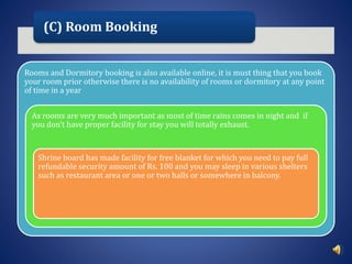 (C) Room Booking
Rooms and Dormitory booking is also available online, it is must thing that you book
your room prior otherwise there is no availability of rooms or dormitory at any point
of time in a year
As rooms are very much important as most of time rains comes in night and if
you don’t have proper facility for stay you will totally exhaust.
Shrine board has made facility for free blanket for which you need to pay full
refundable security amount of Rs. 100 and you may sleep in various shelters
such as restaurant area or one or two halls or somewhere in balcony.
 