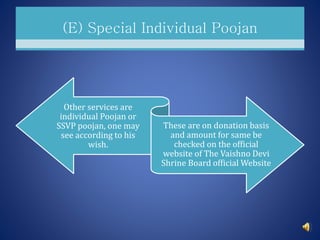(E) Special Individual Poojan
Other services are
individual Poojan or
SSVP poojan, one may
see according to his
wish.
These are on donation basis
and amount for same be
checked on the official
website of The Vaishno Devi
Shrine Board official Website
 