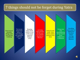 7 things should not be forget during Yatra
Keep lowest
possible
things with
you during
trekking
Try to not
keep food
items as
most things
are available
with low
cost
Keeping
lathi/ Stick,
which is one
of the most
required
thing to
carry
carrying
Yatra parchi
till the end
as it will be
checked at
Bhawan
Debit/Credit
cards from
which online
payment was
done
Using new
way
developed by
shrine board
from
Adhkuwari
to Bhawan
Enrolling
your name to
Adhkuwari
Darshan
before
moving
towards
Bhawan
 