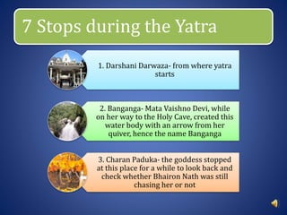 7 Stops during the Yatra
1. Darshani Darwaza- from where yatra
starts
2. Banganga- Mata Vaishno Devi, while
on her way to the Holy Cave, created this
water body with an arrow from her
quiver, hence the name Banganga
3. Charan Paduka- the goddess stopped
at this place for a while to look back and
check whether Bhairon Nath was still
chasing her or not
 
