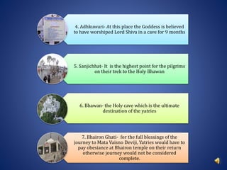 4. Adhkuwari- At this place the Goddess is believed
to have worshiped Lord Shiva in a cave for 9 months
5. Sanjichhat- It is the highest point for the pilgrims
on their trek to the Holy Bhawan
6. Bhawan- the Holy cave which is the ultimate
destination of the yatries
7. Bhairon Ghati- for the full blessings of the
journey to Mata Vaisno Deviji, Yatries would have to
pay obesiance at Bhairon temple on their return
otherwise journey would not be considered
complete.
 