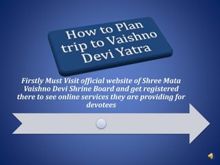Firstly Must Visit official website of Shree Mata
Vaishno Devi Shrine Board and get registered
there to see online services they are providing for
devotees
 