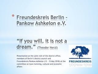 Presentation on the joint visit of the district office,
members of Berlin’s district council and
Freundeskreis Pankow Ashkelon (13 – 15 May 2018) at the
committee on town twinning, cultural and economic
affairs
* 
 