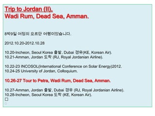 Trip to Jordan (II),
Wadi Rum, Dead Sea, Amman.

8박9일 여정의 요르단 여행이었습니다.

2012.10.20-2012.10.28

10.20-Incheon, Seoul Korea 출발, Dubai 경유(KE, Korean Air).
10.21-Amman, Jordan 도착 (RJ, Royal Jordanian Airline).

10.22-23 INCOSOL(International Conference on Solar Energy)2012.
10.24-25 University of Jordan, Colloquium.

10.26-27 Tour to Petra, Wadi Rum, Dead Sea, Amman.

10.27-Amman, Jordan 출발, Dubai 경유 (RJ, Royal Jordanian Airline).
10.28-Incheon, Seoul Korea 도착 (KE, Korean Air).


 