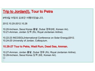 Trip to Jordan(I), Tour to Petra
8박9일 여정의 요르단 여행이었습니다.

2012.10.20-2012.10.28

10.20-Incheon, Seoul Korea 출발, Dubai 경유(KE, Korean Air).
10.21-Amman, Jordan 도착 (RJ, Royal Jordanian Airline).

10.22-23 INCOSOL(International Conference on Solar Energy)2012.
10.24-25 University of Jordan, Colloquium.

10.26-27 Tour to Petra, Wadi Rum, Dead Sea, Amman.

10.27-Amman, Jordan 출발, Dubai 경유 (RJ, Royal Jordanian Airline).
10.28-Incheon, Seoul Korea 도착 (KE, Korean Air).


 