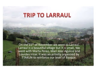 On the 15th of November we went to Larraul.
Larraul is a beautiful village but it is small. We
went with Marta Perez, Mari Jose Aguirre and
Lourdes Irizar. It was an activity organized by
TTAKUN to reinforce our level of Basque.

 