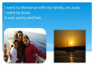I went to Menorca with my family, on June.
I went by boat.
It was sunny and hot.
 
