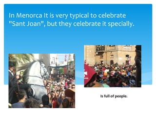 In Menorca It is very typical to celebrate
"Sant Joan", but they celebrate it specially.




                                Is full of people.
 