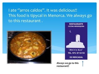 I ate ‘’arros caldos’’. It was delicious!!
This food is tipycal in Menorca. We always go
to this restaurant .




                         Always we go to this
                         restaurant!!
 