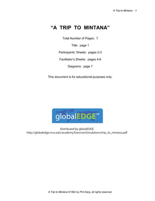 A Trip to Mintana -1

“A TRIP TO MINTANA”
Total Number of Pages: 7
Title: page 1
Participants’ Sheets: pages 2-3
Facilitator’s Sheets: pages 4-6
Diagrams: page 7

This document is for educational purposes only.

globalEDGE™
Distributed by globalEDGE
http://globaledge.msu.edu/academy/ExercisesSimulations/trip_to_mintana.pdf

A Trip to Mintana ©1992 by Phil Darg, all rights reserved.

 
