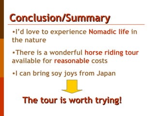 Conclusion/Summary I’d love to experience  Nomadic life  in the nature  There is a wonderful  horse riding tour  available for  reasonable  costs I can bring soy joys from Japan The tour is worth trying!   